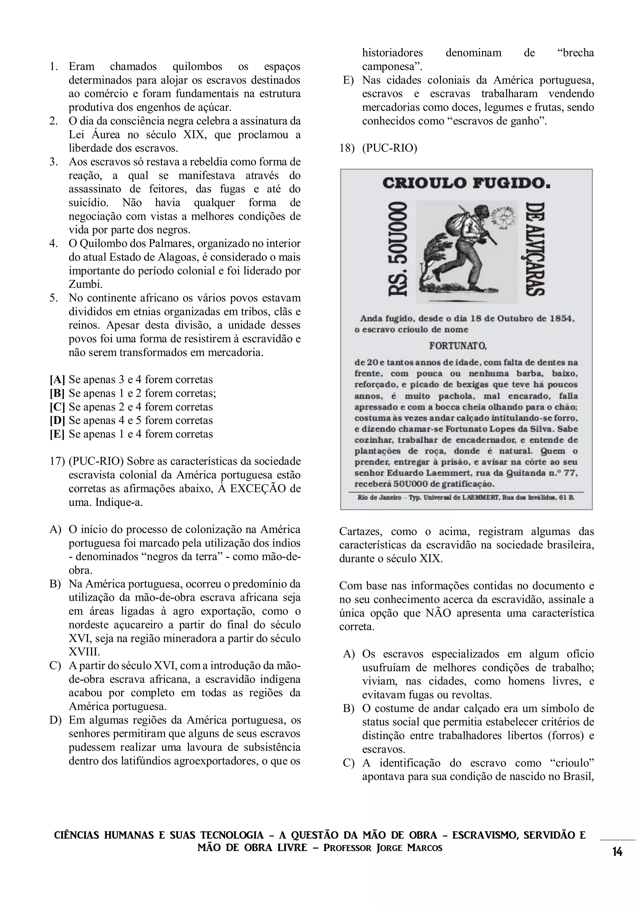 CIÊNCIAS HUMANAS E SUAS TECNOLOGIA - A QUESTÃO DA MÃO DE OBRA - ESCRAVISMO, SERVIDÃO E
MÃO DE OBRA LIVRE – Professor Jorge Marcos 14
1. Eram chamados quilombos os espaços
determinados para alojar os escravos destinados
ao comércio e foram fundamentais na estrutura
produtiva dos engenhos de açúcar.
2. O dia da consciência negra celebra a assinatura da
Lei Áurea no século XIX, que proclamou a
liberdade dos escravos.
3. Aos escravos só restava a rebeldia como forma de
reação, a qual se manifestava através do
assassinato de feitores, das fugas e até do
suicídio. Não havia qualquer forma de
negociação com vistas a melhores condições de
vida por parte dos negros.
4. O Quilombo dos Palmares, organizado no interior
do atual Estado de Alagoas, é considerado o mais
importante do período colonial e foi liderado por
Zumbi.
5. No continente africano os vários povos estavam
divididos em etnias organizadas em tribos, clãs e
reinos. Apesar desta divisão, a unidade desses
povos foi uma forma de resistirem à escravidão e
não serem transformados em mercadoria.
[A] Se apenas 3 e 4 forem corretas
[B] Se apenas 1 e 2 forem corretas;
[C] Se apenas 2 e 4 forem corretas
[D] Se apenas 4 e 5 forem corretas
[E] Se apenas 1 e 4 forem corretas
17) (PUC-RIO) Sobre as características da sociedade
escravista colonial da América portuguesa estão
corretas as afirmações abaixo, À EXCEÇÃO de
uma. Indique-a.
A) O início do processo de colonização na América
portuguesa foi marcado pela utilização dos índios
- denominados “negros da terra” - como mão-de-
obra.
B) Na América portuguesa, ocorreu o predomínio da
utilização da mão-de-obra escrava africana seja
em áreas ligadas à agro exportação, como o
nordeste açucareiro a partir do final do século
XVI, seja na região mineradora a partir do século
XVIII.
C) A partir do século XVI, com a introdução da mão-
de-obra escrava africana, a escravidão indígena
acabou por completo em todas as regiões da
América portuguesa.
D) Em algumas regiões da América portuguesa, os
senhores permitiram que alguns de seus escravos
pudessem realizar uma lavoura de subsistência
dentro dos latifúndios agroexportadores, o que os
historiadores denominam de “brecha
camponesa”.
E) Nas cidades coloniais da América portuguesa,
escravos e escravas trabalharam vendendo
mercadorias como doces, legumes e frutas, sendo
conhecidos como “escravos de ganho”.
18) (PUC-RIO)
Cartazes, como o acima, registram algumas das
características da escravidão na sociedade brasileira,
durante o século XIX.
Com base nas informações contidas no documento e
no seu conhecimento acerca da escravidão, assinale a
única opção que NÃO apresenta uma característica
correta.
A) Os escravos especializados em algum ofício
usufruíam de melhores condições de trabalho;
viviam, nas cidades, como homens livres, e
evitavam fugas ou revoltas.
B) O costume de andar calçado era um símbolo de
status social que permitia estabelecer critérios de
distinção entre trabalhadores libertos (forros) e
escravos.
C) A identificação do escravo como “crioulo”
apontava para sua condição de nascido no Brasil,
 