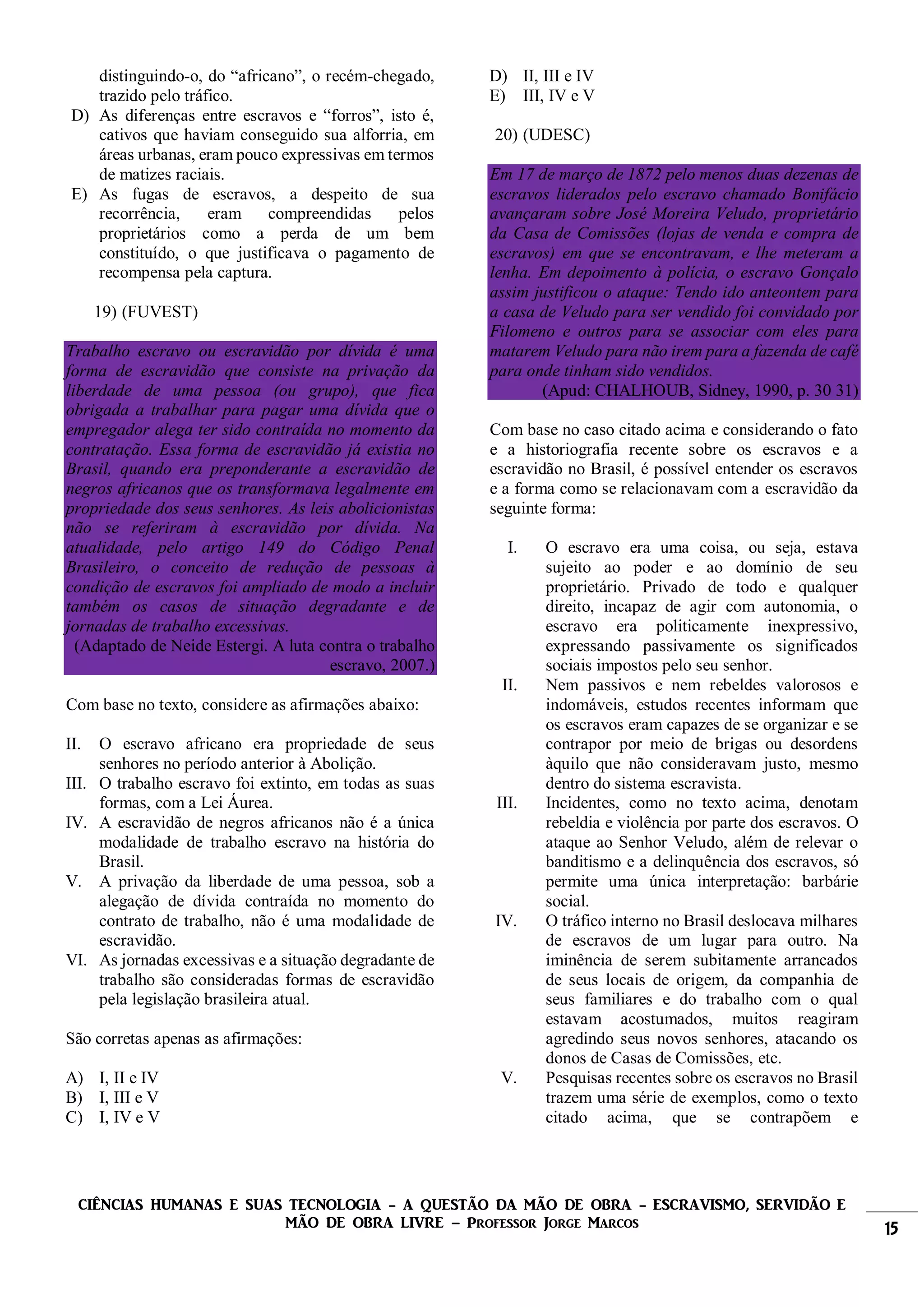 CIÊNCIAS HUMANAS E SUAS TECNOLOGIA - A QUESTÃO DA MÃO DE OBRA - ESCRAVISMO, SERVIDÃO E
MÃO DE OBRA LIVRE – Professor Jorge Marcos 15
distinguindo-o, do “africano”, o recém-chegado,
trazido pelo tráfico.
D) As diferenças entre escravos e “forros”, isto é,
cativos que haviam conseguido sua alforria, em
áreas urbanas, eram pouco expressivas em termos
de matizes raciais.
E) As fugas de escravos, a despeito de sua
recorrência, eram compreendidas pelos
proprietários como a perda de um bem
constituído, o que justificava o pagamento de
recompensa pela captura.
19) (FUVEST)
Trabalho escravo ou escravidão por dívida é uma
forma de escravidão que consiste na privação da
liberdade de uma pessoa (ou grupo), que fica
obrigada a trabalhar para pagar uma dívida que o
empregador alega ter sido contraída no momento da
contratação. Essa forma de escravidão já existia no
Brasil, quando era preponderante a escravidão de
negros africanos que os transformava legalmente em
propriedade dos seus senhores. As leis abolicionistas
não se referiram à escravidão por dívida. Na
atualidade, pelo artigo 149 do Código Penal
Brasileiro, o conceito de redução de pessoas à
condição de escravos foi ampliado de modo a incluir
também os casos de situação degradante e de
jornadas de trabalho excessivas.
(Adaptado de Neide Estergi. A luta contra o trabalho
escravo, 2007.)
Com base no texto, considere as afirmações abaixo:
II. O escravo africano era propriedade de seus
senhores no período anterior à Abolição.
III. O trabalho escravo foi extinto, em todas as suas
formas, com a Lei Áurea.
IV. A escravidão de negros africanos não é a única
modalidade de trabalho escravo na história do
Brasil.
V. A privação da liberdade de uma pessoa, sob a
alegação de dívida contraída no momento do
contrato de trabalho, não é uma modalidade de
escravidão.
VI. As jornadas excessivas e a situação degradante de
trabalho são consideradas formas de escravidão
pela legislação brasileira atual.
São corretas apenas as afirmações:
A) I, II e IV
B) I, III e V
C) I, IV e V
D) II, III e IV
E) III, IV e V
20) (UDESC)
Em 17 de março de 1872 pelo menos duas dezenas de
escravos liderados pelo escravo chamado Bonifácio
avançaram sobre José Moreira Veludo, proprietário
da Casa de Comissões (lojas de venda e compra de
escravos) em que se encontravam, e lhe meteram a
lenha. Em depoimento à polícia, o escravo Gonçalo
assim justificou o ataque: Tendo ido anteontem para
a casa de Veludo para ser vendido foi convidado por
Filomeno e outros para se associar com eles para
matarem Veludo para não irem para a fazenda de café
para onde tinham sido vendidos.
(Apud: CHALHOUB, Sidney, 1990, p. 30 31)
Com base no caso citado acima e considerando o fato
e a historiografia recente sobre os escravos e a
escravidão no Brasil, é possível entender os escravos
e a forma como se relacionavam com a escravidão da
seguinte forma:
I. O escravo era uma coisa, ou seja, estava
sujeito ao poder e ao domínio de seu
proprietário. Privado de todo e qualquer
direito, incapaz de agir com autonomia, o
escravo era politicamente inexpressivo,
expressando passivamente os significados
sociais impostos pelo seu senhor.
II. Nem passivos e nem rebeldes valorosos e
indomáveis, estudos recentes informam que
os escravos eram capazes de se organizar e se
contrapor por meio de brigas ou desordens
àquilo que não consideravam justo, mesmo
dentro do sistema escravista.
III. Incidentes, como no texto acima, denotam
rebeldia e violência por parte dos escravos. O
ataque ao Senhor Veludo, além de relevar o
banditismo e a delinquência dos escravos, só
permite uma única interpretação: barbárie
social.
IV. O tráfico interno no Brasil deslocava milhares
de escravos de um lugar para outro. Na
iminência de serem subitamente arrancados
de seus locais de origem, da companhia de
seus familiares e do trabalho com o qual
estavam acostumados, muitos reagiram
agredindo seus novos senhores, atacando os
donos de Casas de Comissões, etc.
V. Pesquisas recentes sobre os escravos no Brasil
trazem uma série de exemplos, como o texto
citado acima, que se contrapõem e
 