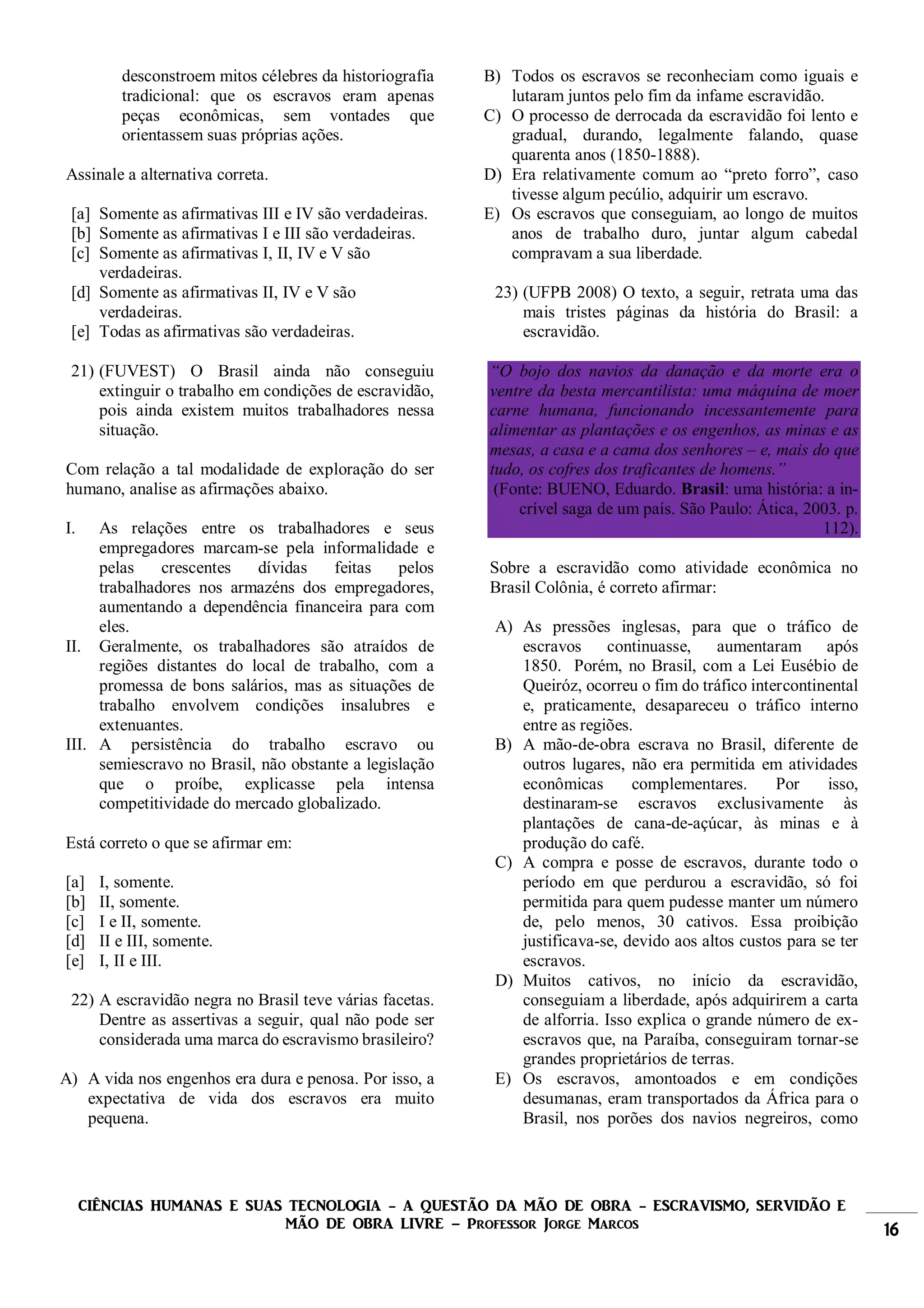 CIÊNCIAS HUMANAS E SUAS TECNOLOGIA - A QUESTÃO DA MÃO DE OBRA - ESCRAVISMO, SERVIDÃO E
MÃO DE OBRA LIVRE – Professor Jorge Marcos 16
desconstroem mitos célebres da historiografia
tradicional: que os escravos eram apenas
peças econômicas, sem vontades que
orientassem suas próprias ações.
Assinale a alternativa correta.
[a] Somente as afirmativas III e IV são verdadeiras.
[b] Somente as afirmativas I e III são verdadeiras.
[c] Somente as afirmativas I, II, IV e V são
verdadeiras.
[d] Somente as afirmativas II, IV e V são
verdadeiras.
[e] Todas as afirmativas são verdadeiras.
21) (FUVEST) O Brasil ainda não conseguiu
extinguir o trabalho em condições de escravidão,
pois ainda existem muitos trabalhadores nessa
situação.
Com relação a tal modalidade de exploração do ser
humano, analise as afirmações abaixo.
I. As relações entre os trabalhadores e seus
empregadores marcam-se pela informalidade e
pelas crescentes dívidas feitas pelos
trabalhadores nos armazéns dos empregadores,
aumentando a dependência financeira para com
eles.
II. Geralmente, os trabalhadores são atraídos de
regiões distantes do local de trabalho, com a
promessa de bons salários, mas as situações de
trabalho envolvem condições insalubres e
extenuantes.
III. A persistência do trabalho escravo ou
semiescravo no Brasil, não obstante a legislação
que o proíbe, explicasse pela intensa
competitividade do mercado globalizado.
Está correto o que se afirmar em:
[a] I, somente.
[b] II, somente.
[c] I e II, somente.
[d] II e III, somente.
[e] I, II e III.
22) A escravidão negra no Brasil teve várias facetas.
Dentre as assertivas a seguir, qual não pode ser
considerada uma marca do escravismo brasileiro?
A) A vida nos engenhos era dura e penosa. Por isso, a
expectativa de vida dos escravos era muito
pequena.
B) Todos os escravos se reconheciam como iguais e
lutaram juntos pelo fim da infame escravidão.
C) O processo de derrocada da escravidão foi lento e
gradual, durando, legalmente falando, quase
quarenta anos (1850-1888).
D) Era relativamente comum ao “preto forro”, caso
tivesse algum pecúlio, adquirir um escravo.
E) Os escravos que conseguiam, ao longo de muitos
anos de trabalho duro, juntar algum cabedal
compravam a sua liberdade.
23) (UFPB 2008) O texto, a seguir, retrata uma das
mais tristes páginas da história do Brasil: a
escravidão.
“O bojo dos navios da danação e da morte era o
ventre da besta mercantilista: uma máquina de moer
carne humana, funcionando incessantemente para
alimentar as plantações e os engenhos, as minas e as
mesas, a casa e a cama dos senhores – e, mais do que
tudo, os cofres dos traficantes de homens.”
(Fonte: BUENO, Eduardo. Brasil: uma história: a in-
crível saga de um país. São Paulo: Ática, 2003. p.
112).
Sobre a escravidão como atividade econômica no
Brasil Colônia, é correto afirmar:
A) As pressões inglesas, para que o tráfico de
escravos continuasse, aumentaram após
1850. Porém, no Brasil, com a Lei Eusébio de
Queiróz, ocorreu o fim do tráfico intercontinental
e, praticamente, desapareceu o tráfico interno
entre as regiões.
B) A mão-de-obra escrava no Brasil, diferente de
outros lugares, não era permitida em atividades
econômicas complementares. Por isso,
destinaram-se escravos exclusivamente às
plantações de cana-de-açúcar, às minas e à
produção do café.
C) A compra e posse de escravos, durante todo o
período em que perdurou a escravidão, só foi
permitida para quem pudesse manter um número
de, pelo menos, 30 cativos. Essa proibição
justificava-se, devido aos altos custos para se ter
escravos.
D) Muitos cativos, no início da escravidão,
conseguiam a liberdade, após adquirirem a carta
de alforria. Isso explica o grande número de ex-
escravos que, na Paraíba, conseguiram tornar-se
grandes proprietários de terras.
E) Os escravos, amontoados e em condições
desumanas, eram transportados da África para o
Brasil, nos porões dos navios negreiros, como
 