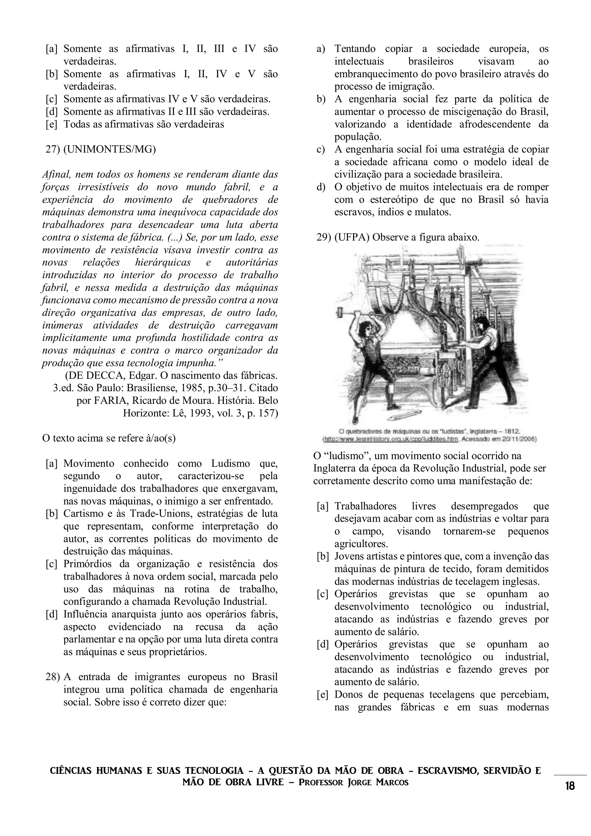 CIÊNCIAS HUMANAS E SUAS TECNOLOGIA - A QUESTÃO DA MÃO DE OBRA - ESCRAVISMO, SERVIDÃO E
MÃO DE OBRA LIVRE – Professor Jorge Marcos 18
[a] Somente as afirmativas I, II, III e IV são
verdadeiras.
[b] Somente as afirmativas I, II, IV e V são
verdadeiras.
[c] Somente as afirmativas IV e V são verdadeiras.
[d] Somente as afirmativas II e III são verdadeiras.
[e] Todas as afirmativas são verdadeiras
27) (UNIMONTES/MG)
Afinal, nem todos os homens se renderam diante das
forças irresistíveis do novo mundo fabril, e a
experiência do movimento de quebradores de
máquinas demonstra uma inequívoca capacidade dos
trabalhadores para desencadear uma luta aberta
contra o sistema de fábrica. (...) Se, por um lado, esse
movimento de resistência visava investir contra as
novas relações hierárquicas e autoritárias
introduzidas no interior do processo de trabalho
fabril, e nessa medida a destruição das máquinas
funcionava como mecanismo de pressão contra a nova
direção organizativa das empresas, de outro lado,
inúmeras atividades de destruição carregavam
implicitamente uma profunda hostilidade contra as
novas máquinas e contra o marco organizador da
produção que essa tecnologia impunha.”
(DE DECCA, Edgar. O nascimento das fábricas.
3.ed. São Paulo: Brasiliense, 1985, p.30–31. Citado
por FARIA, Ricardo de Moura. História. Belo
Horizonte: Lê, 1993, vol. 3, p. 157)
O texto acima se refere à/ao(s)
[a] Movimento conhecido como Ludismo que,
segundo o autor, caracterizou-se pela
ingenuidade dos trabalhadores que enxergavam,
nas novas máquinas, o inimigo a ser enfrentado.
[b] Cartismo e às Trade-Unions, estratégias de luta
que representam, conforme interpretação do
autor, as correntes políticas do movimento de
destruição das máquinas.
[c] Primórdios da organização e resistência dos
trabalhadores à nova ordem social, marcada pelo
uso das máquinas na rotina de trabalho,
configurando a chamada Revolução Industrial.
[d] Influência anarquista junto aos operários fabris,
aspecto evidenciado na recusa da ação
parlamentar e na opção por uma luta direta contra
as máquinas e seus proprietários.
28) A entrada de imigrantes europeus no Brasil
integrou uma política chamada de engenharia
social. Sobre isso é correto dizer que:
a) Tentando copiar a sociedade europeia, os
intelectuais brasileiros visavam ao
embranquecimento do povo brasileiro através do
processo de imigração.
b) A engenharia social fez parte da política de
aumentar o processo de miscigenação do Brasil,
valorizando a identidade afrodescendente da
população.
c) A engenharia social foi uma estratégia de copiar
a sociedade africana como o modelo ideal de
civilização para a sociedade brasileira.
d) O objetivo de muitos intelectuais era de romper
com o estereótipo de que no Brasil só havia
escravos, índios e mulatos.
29) (UFPA) Observe a figura abaixo.
O “ludismo”, um movimento social ocorrido na
Inglaterra da época da Revolução Industrial, pode ser
corretamente descrito como uma manifestação de:
[a] Trabalhadores livres desempregados que
desejavam acabar com as indústrias e voltar para
o campo, visando tornarem-se pequenos
agricultores.
[b] Jovens artistas e pintores que, com a invenção das
máquinas de pintura de tecido, foram demitidos
das modernas indústrias de tecelagem inglesas.
[c] Operários grevistas que se opunham ao
desenvolvimento tecnológico ou industrial,
atacando as indústrias e fazendo greves por
aumento de salário.
[d] Operários grevistas que se opunham ao
desenvolvimento tecnológico ou industrial,
atacando as indústrias e fazendo greves por
aumento de salário.
[e] Donos de pequenas tecelagens que percebiam,
nas grandes fábricas e em suas modernas
 