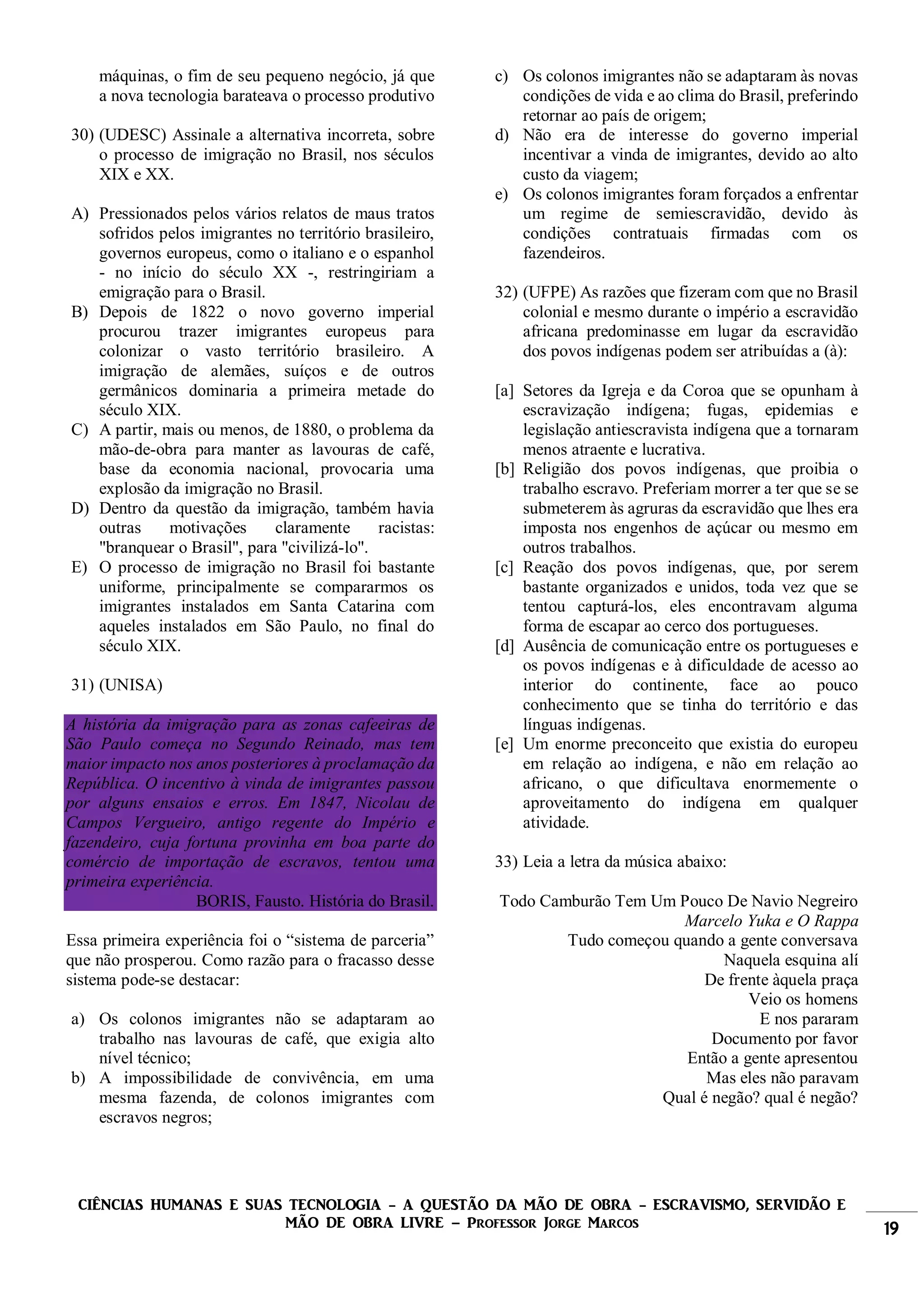 CIÊNCIAS HUMANAS E SUAS TECNOLOGIA - A QUESTÃO DA MÃO DE OBRA - ESCRAVISMO, SERVIDÃO E
MÃO DE OBRA LIVRE – Professor Jorge Marcos 19
máquinas, o fim de seu pequeno negócio, já que
a nova tecnologia barateava o processo produtivo
30) (UDESC) Assinale a alternativa incorreta, sobre
o processo de imigração no Brasil, nos séculos
XIX e XX.
A) Pressionados pelos vários relatos de maus tratos
sofridos pelos imigrantes no território brasileiro,
governos europeus, como o italiano e o espanhol
- no início do século XX -, restringiriam a
emigração para o Brasil.
B) Depois de 1822 o novo governo imperial
procurou trazer imigrantes europeus para
colonizar o vasto território brasileiro. A
imigração de alemães, suíços e de outros
germânicos dominaria a primeira metade do
século XIX.
C) A partir, mais ou menos, de 1880, o problema da
mão-de-obra para manter as lavouras de café,
base da economia nacional, provocaria uma
explosão da imigração no Brasil.
D) Dentro da questão da imigração, também havia
outras motivações claramente racistas:
"branquear o Brasil", para "civilizá-lo".
E) O processo de imigração no Brasil foi bastante
uniforme, principalmente se compararmos os
imigrantes instalados em Santa Catarina com
aqueles instalados em São Paulo, no final do
século XIX.
31) (UNISA)
A história da imigração para as zonas cafeeiras de
São Paulo começa no Segundo Reinado, mas tem
maior impacto nos anos posteriores à proclamação da
República. O incentivo à vinda de imigrantes passou
por alguns ensaios e erros. Em 1847, Nicolau de
Campos Vergueiro, antigo regente do Império e
fazendeiro, cuja fortuna provinha em boa parte do
comércio de importação de escravos, tentou uma
primeira experiência.
BORIS, Fausto. História do Brasil.
Essa primeira experiência foi o “sistema de parceria”
que não prosperou. Como razão para o fracasso desse
sistema pode-se destacar:
a) Os colonos imigrantes não se adaptaram ao
trabalho nas lavouras de café, que exigia alto
nível técnico;
b) A impossibilidade de convivência, em uma
mesma fazenda, de colonos imigrantes com
escravos negros;
c) Os colonos imigrantes não se adaptaram às novas
condições de vida e ao clima do Brasil, preferindo
retornar ao país de origem;
d) Não era de interesse do governo imperial
incentivar a vinda de imigrantes, devido ao alto
custo da viagem;
e) Os colonos imigrantes foram forçados a enfrentar
um regime de semiescravidão, devido às
condições contratuais firmadas com os
fazendeiros.
32) (UFPE) As razões que fizeram com que no Brasil
colonial e mesmo durante o império a escravidão
africana predominasse em lugar da escravidão
dos povos indígenas podem ser atribuídas a (à):
[a] Setores da Igreja e da Coroa que se opunham à
escravização indígena; fugas, epidemias e
legislação antiescravista indígena que a tornaram
menos atraente e lucrativa.
[b] Religião dos povos indígenas, que proibia o
trabalho escravo. Preferiam morrer a ter que se se
submeterem às agruras da escravidão que lhes era
imposta nos engenhos de açúcar ou mesmo em
outros trabalhos.
[c] Reação dos povos indígenas, que, por serem
bastante organizados e unidos, toda vez que se
tentou capturá-los, eles encontravam alguma
forma de escapar ao cerco dos portugueses.
[d] Ausência de comunicação entre os portugueses e
os povos indígenas e à dificuldade de acesso ao
interior do continente, face ao pouco
conhecimento que se tinha do território e das
línguas indígenas.
[e] Um enorme preconceito que existia do europeu
em relação ao indígena, e não em relação ao
africano, o que dificultava enormemente o
aproveitamento do indígena em qualquer
atividade.
33) Leia a letra da música abaixo:
Todo Camburão Tem Um Pouco De Navio Negreiro
Marcelo Yuka e O Rappa
Tudo começou quando a gente conversava
Naquela esquina alí
De frente àquela praça
Veio os homens
E nos pararam
Documento por favor
Então a gente apresentou
Mas eles não paravam
Qual é negão? qual é negão?
 
