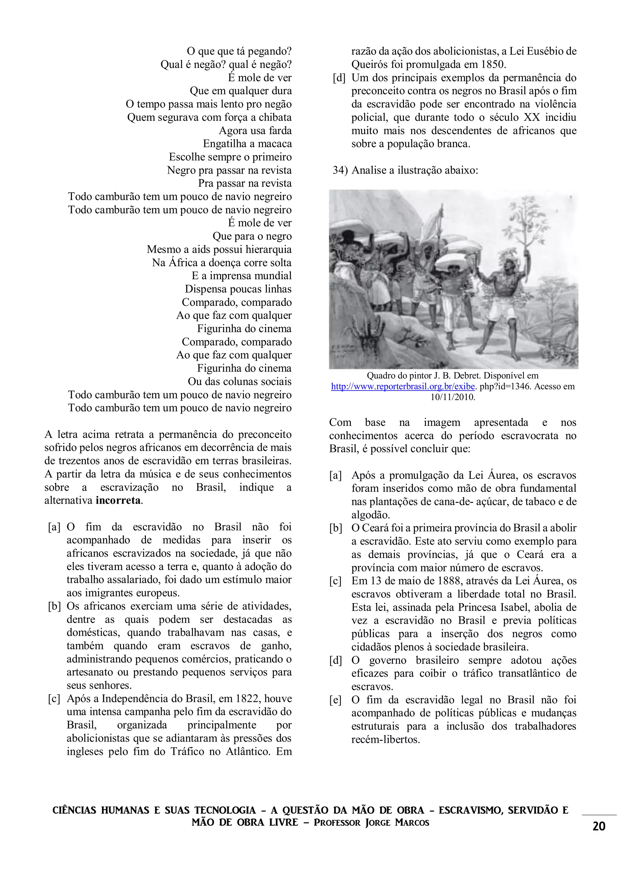 CIÊNCIAS HUMANAS E SUAS TECNOLOGIA - A QUESTÃO DA MÃO DE OBRA - ESCRAVISMO, SERVIDÃO E
MÃO DE OBRA LIVRE – Professor Jorge Marcos 20
O que que tá pegando?
Qual é negão? qual é negão?
É mole de ver
Que em qualquer dura
O tempo passa mais lento pro negão
Quem segurava com força a chibata
Agora usa farda
Engatilha a macaca
Escolhe sempre o primeiro
Negro pra passar na revista
Pra passar na revista
Todo camburão tem um pouco de navio negreiro
Todo camburão tem um pouco de navio negreiro
É mole de ver
Que para o negro
Mesmo a aids possui hierarquia
Na África a doença corre solta
E a imprensa mundial
Dispensa poucas linhas
Comparado, comparado
Ao que faz com qualquer
Figurinha do cinema
Comparado, comparado
Ao que faz com qualquer
Figurinha do cinema
Ou das colunas sociais
Todo camburão tem um pouco de navio negreiro
Todo camburão tem um pouco de navio negreiro
A letra acima retrata a permanência do preconceito
sofrido pelos negros africanos em decorrência de mais
de trezentos anos de escravidão em terras brasileiras.
A partir da letra da música e de seus conhecimentos
sobre a escravização no Brasil, indique a
alternativa incorreta.
[a] O fim da escravidão no Brasil não foi
acompanhado de medidas para inserir os
africanos escravizados na sociedade, já que não
eles tiveram acesso a terra e, quanto à adoção do
trabalho assalariado, foi dado um estímulo maior
aos imigrantes europeus.
[b] Os africanos exerciam uma série de atividades,
dentre as quais podem ser destacadas as
domésticas, quando trabalhavam nas casas, e
também quando eram escravos de ganho,
administrando pequenos comércios, praticando o
artesanato ou prestando pequenos serviços para
seus senhores.
[c] Após a Independência do Brasil, em 1822, houve
uma intensa campanha pelo fim da escravidão do
Brasil, organizada principalmente por
abolicionistas que se adiantaram às pressões dos
ingleses pelo fim do Tráfico no Atlântico. Em
razão da ação dos abolicionistas, a Lei Eusébio de
Queirós foi promulgada em 1850.
[d] Um dos principais exemplos da permanência do
preconceito contra os negros no Brasil após o fim
da escravidão pode ser encontrado na violência
policial, que durante todo o século XX incidiu
muito mais nos descendentes de africanos que
sobre a população branca.
34) Analise a ilustração abaixo:
Quadro do pintor J. B. Debret. Disponível em
http://www.reporterbrasil.org.br/exibe. php?id=1346. Acesso em
10/11/2010.
Com base na imagem apresentada e nos
conhecimentos acerca do período escravocrata no
Brasil, é possível concluir que:
[a] Após a promulgação da Lei Áurea, os escravos
foram inseridos como mão de obra fundamental
nas plantações de cana-de- açúcar, de tabaco e de
algodão.
[b] O Ceará foi a primeira província do Brasil a abolir
a escravidão. Este ato serviu como exemplo para
as demais províncias, já que o Ceará era a
província com maior número de escravos.
[c] Em 13 de maio de 1888, através da Lei Áurea, os
escravos obtiveram a liberdade total no Brasil.
Esta lei, assinada pela Princesa Isabel, abolia de
vez a escravidão no Brasil e previa políticas
públicas para a inserção dos negros como
cidadãos plenos à sociedade brasileira.
[d] O governo brasileiro sempre adotou ações
eficazes para coibir o tráfico transatlântico de
escravos.
[e] O fim da escravidão legal no Brasil não foi
acompanhado de políticas públicas e mudanças
estruturais para a inclusão dos trabalhadores
recém-libertos.
 