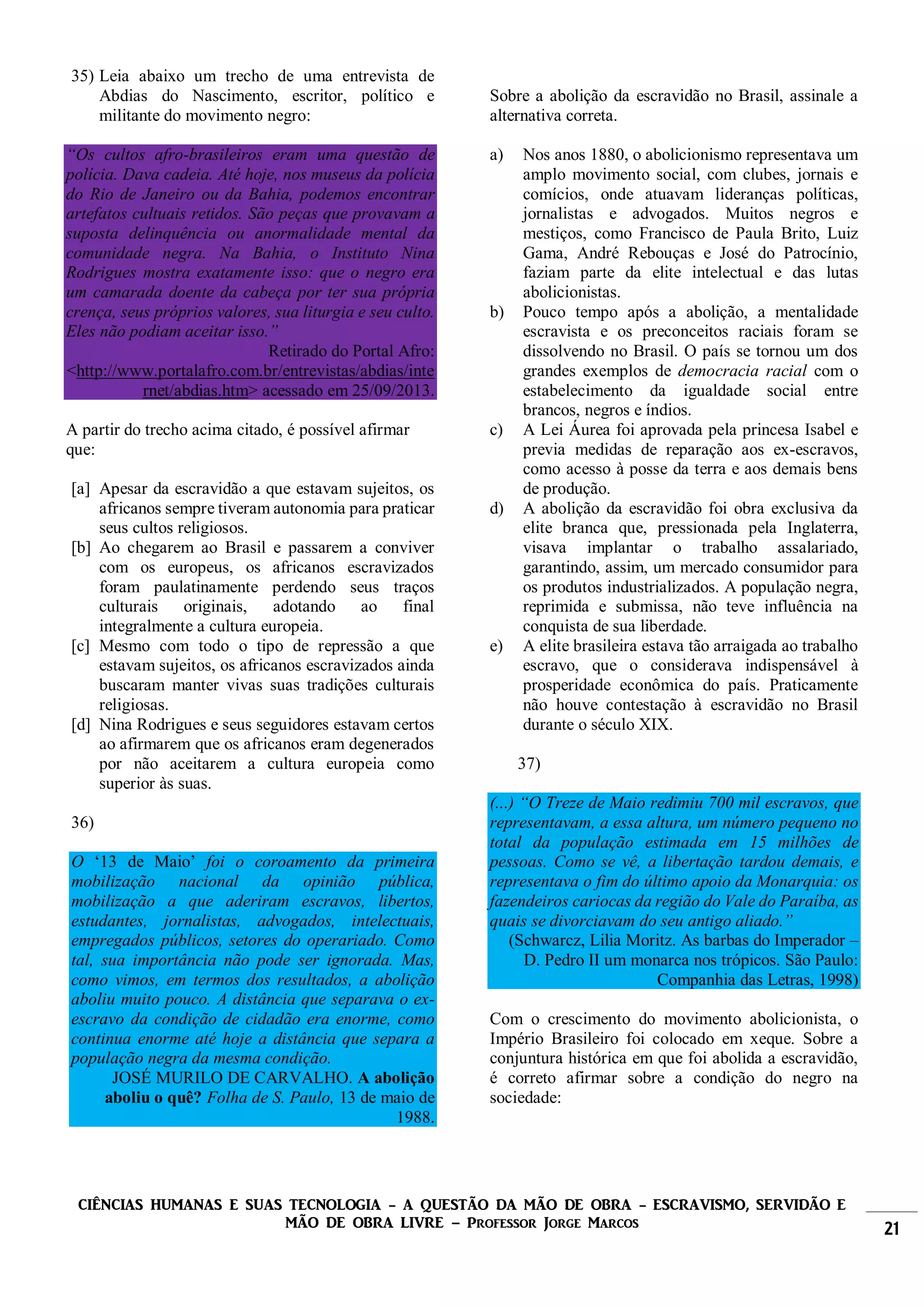 CIÊNCIAS HUMANAS E SUAS TECNOLOGIA - A QUESTÃO DA MÃO DE OBRA - ESCRAVISMO, SERVIDÃO E
MÃO DE OBRA LIVRE – Professor Jorge Marcos 21
35) Leia abaixo um trecho de uma entrevista de
Abdias do Nascimento, escritor, político e
militante do movimento negro:
“Os cultos afro-brasileiros eram uma questão de
polícia. Dava cadeia. Até hoje, nos museus da polícia
do Rio de Janeiro ou da Bahia, podemos encontrar
artefatos cultuais retidos. São peças que provavam a
suposta delinquência ou anormalidade mental da
comunidade negra. Na Bahia, o Instituto Nina
Rodrigues mostra exatamente isso: que o negro era
um camarada doente da cabeça por ter sua própria
crença, seus próprios valores, sua liturgia e seu culto.
Eles não podiam aceitar isso.”
Retirado do Portal Afro:
<http://www.portalafro.com.br/entrevistas/abdias/inte
rnet/abdias.htm> acessado em 25/09/2013.
A partir do trecho acima citado, é possível afirmar
que:
[a] Apesar da escravidão a que estavam sujeitos, os
africanos sempre tiveram autonomia para praticar
seus cultos religiosos.
[b] Ao chegarem ao Brasil e passarem a conviver
com os europeus, os africanos escravizados
foram paulatinamente perdendo seus traços
culturais originais, adotando ao final
integralmente a cultura europeia.
[c] Mesmo com todo o tipo de repressão a que
estavam sujeitos, os africanos escravizados ainda
buscaram manter vivas suas tradições culturais
religiosas.
[d] Nina Rodrigues e seus seguidores estavam certos
ao afirmarem que os africanos eram degenerados
por não aceitarem a cultura europeia como
superior às suas.
36)
O ‘13 de Maio’ foi o coroamento da primeira
mobilização nacional da opinião pública,
mobilização a que aderiram escravos, libertos,
estudantes, jornalistas, advogados, intelectuais,
empregados públicos, setores do operariado. Como
tal, sua importância não pode ser ignorada. Mas,
como vimos, em termos dos resultados, a abolição
aboliu muito pouco. A distância que separava o ex-
escravo da condição de cidadão era enorme, como
continua enorme até hoje a distância que separa a
população negra da mesma condição.
JOSÉ MURILO DE CARVALHO. A abolição
aboliu o quê? Folha de S. Paulo, 13 de maio de
1988.
Sobre a abolição da escravidão no Brasil, assinale a
alternativa correta.
a) Nos anos 1880, o abolicionismo representava um
amplo movimento social, com clubes, jornais e
comícios, onde atuavam lideranças políticas,
jornalistas e advogados. Muitos negros e
mestiços, como Francisco de Paula Brito, Luiz
Gama, André Rebouças e José do Patrocínio,
faziam parte da elite intelectual e das lutas
abolicionistas.
b) Pouco tempo após a abolição, a mentalidade
escravista e os preconceitos raciais foram se
dissolvendo no Brasil. O país se tornou um dos
grandes exemplos de democracia racial com o
estabelecimento da igualdade social entre
brancos, negros e índios.
c) A Lei Áurea foi aprovada pela princesa Isabel e
previa medidas de reparação aos ex-escravos,
como acesso à posse da terra e aos demais bens
de produção.
d) A abolição da escravidão foi obra exclusiva da
elite branca que, pressionada pela Inglaterra,
visava implantar o trabalho assalariado,
garantindo, assim, um mercado consumidor para
os produtos industrializados. A população negra,
reprimida e submissa, não teve influência na
conquista de sua liberdade.
e) A elite brasileira estava tão arraigada ao trabalho
escravo, que o considerava indispensável à
prosperidade econômica do país. Praticamente
não houve contestação à escravidão no Brasil
durante o século XIX.
37)
(...) “O Treze de Maio redimiu 700 mil escravos, que
representavam, a essa altura, um número pequeno no
total da população estimada em 15 milhões de
pessoas. Como se vê, a libertação tardou demais, e
representava o fim do último apoio da Monarquia: os
fazendeiros cariocas da região do Vale do Paraíba, as
quais se divorciavam do seu antigo aliado.”
(Schwarcz, Lilia Moritz. As barbas do Imperador –
D. Pedro II um monarca nos trópicos. São Paulo:
Companhia das Letras, 1998)
Com o crescimento do movimento abolicionista, o
Império Brasileiro foi colocado em xeque. Sobre a
conjuntura histórica em que foi abolida a escravidão,
é correto afirmar sobre a condição do negro na
sociedade:
 