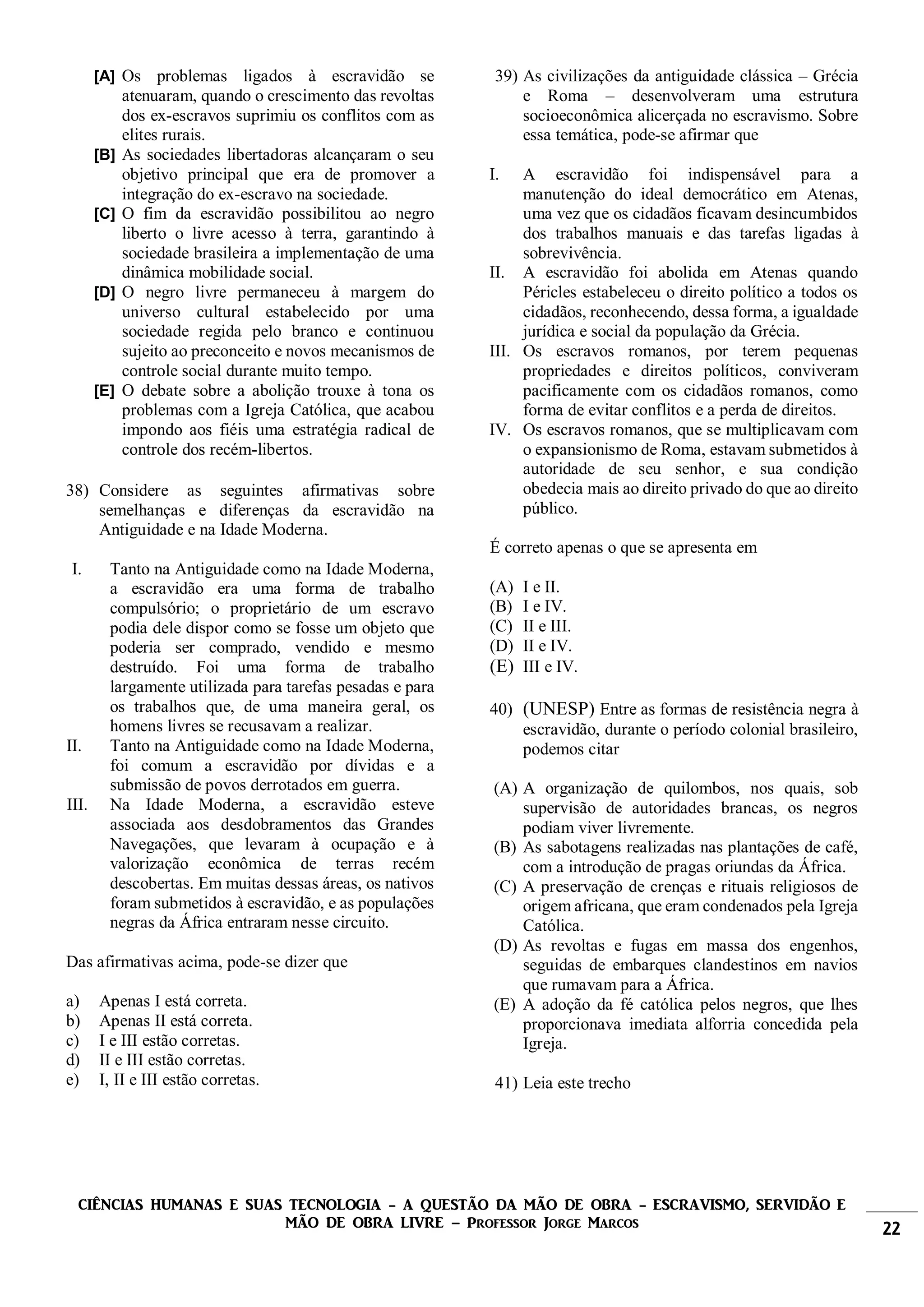 CIÊNCIAS HUMANAS E SUAS TECNOLOGIA - A QUESTÃO DA MÃO DE OBRA - ESCRAVISMO, SERVIDÃO E
MÃO DE OBRA LIVRE – Professor Jorge Marcos 22
[A] Os problemas ligados à escravidão se
atenuaram, quando o crescimento das revoltas
dos ex-escravos suprimiu os conflitos com as
elites rurais.
[B] As sociedades libertadoras alcançaram o seu
objetivo principal que era de promover a
integração do ex-escravo na sociedade.
[C] O fim da escravidão possibilitou ao negro
liberto o livre acesso à terra, garantindo à
sociedade brasileira a implementação de uma
dinâmica mobilidade social.
[D] O negro livre permaneceu à margem do
universo cultural estabelecido por uma
sociedade regida pelo branco e continuou
sujeito ao preconceito e novos mecanismos de
controle social durante muito tempo.
[E] O debate sobre a abolição trouxe à tona os
problemas com a Igreja Católica, que acabou
impondo aos fiéis uma estratégia radical de
controle dos recém-libertos.
38) Considere as seguintes afirmativas sobre
semelhanças e diferenças da escravidão na
Antiguidade e na Idade Moderna.
I. Tanto na Antiguidade como na Idade Moderna,
a escravidão era uma forma de trabalho
compulsório; o proprietário de um escravo
podia dele dispor como se fosse um objeto que
poderia ser comprado, vendido e mesmo
destruído. Foi uma forma de trabalho
largamente utilizada para tarefas pesadas e para
os trabalhos que, de uma maneira geral, os
homens livres se recusavam a realizar.
II. Tanto na Antiguidade como na Idade Moderna,
foi comum a escravidão por dívidas e a
submissão de povos derrotados em guerra.
III. Na Idade Moderna, a escravidão esteve
associada aos desdobramentos das Grandes
Navegações, que levaram à ocupação e à
valorização econômica de terras recém
descobertas. Em muitas dessas áreas, os nativos
foram submetidos à escravidão, e as populações
negras da África entraram nesse circuito.
Das afirmativas acima, pode-se dizer que
a) Apenas I está correta.
b) Apenas II está correta.
c) I e III estão corretas.
d) II e III estão corretas.
e) I, II e III estão corretas.
39) As civilizações da antiguidade clássica – Grécia
e Roma – desenvolveram uma estrutura
socioeconômica alicerçada no escravismo. Sobre
essa temática, pode-se afirmar que
I. A escravidão foi indispensável para a
manutenção do ideal democrático em Atenas,
uma vez que os cidadãos ficavam desincumbidos
dos trabalhos manuais e das tarefas ligadas à
sobrevivência.
II. A escravidão foi abolida em Atenas quando
Péricles estabeleceu o direito político a todos os
cidadãos, reconhecendo, dessa forma, a igualdade
jurídica e social da população da Grécia.
III. Os escravos romanos, por terem pequenas
propriedades e direitos políticos, conviveram
pacificamente com os cidadãos romanos, como
forma de evitar conflitos e a perda de direitos.
IV. Os escravos romanos, que se multiplicavam com
o expansionismo de Roma, estavam submetidos à
autoridade de seu senhor, e sua condição
obedecia mais ao direito privado do que ao direito
público.
É correto apenas o que se apresenta em
(A) I e II.
(B) I e IV.
(C) II e III.
(D) II e IV.
(E) III e IV.
40) (UNESP) Entre as formas de resistência negra à
escravidão, durante o período colonial brasileiro,
podemos citar
(A) A organização de quilombos, nos quais, sob
supervisão de autoridades brancas, os negros
podiam viver livremente.
(B) As sabotagens realizadas nas plantações de café,
com a introdução de pragas oriundas da África.
(C) A preservação de crenças e rituais religiosos de
origem africana, que eram condenados pela Igreja
Católica.
(D) As revoltas e fugas em massa dos engenhos,
seguidas de embarques clandestinos em navios
que rumavam para a África.
(E) A adoção da fé católica pelos negros, que lhes
proporcionava imediata alforria concedida pela
Igreja.
41) Leia este trecho
 