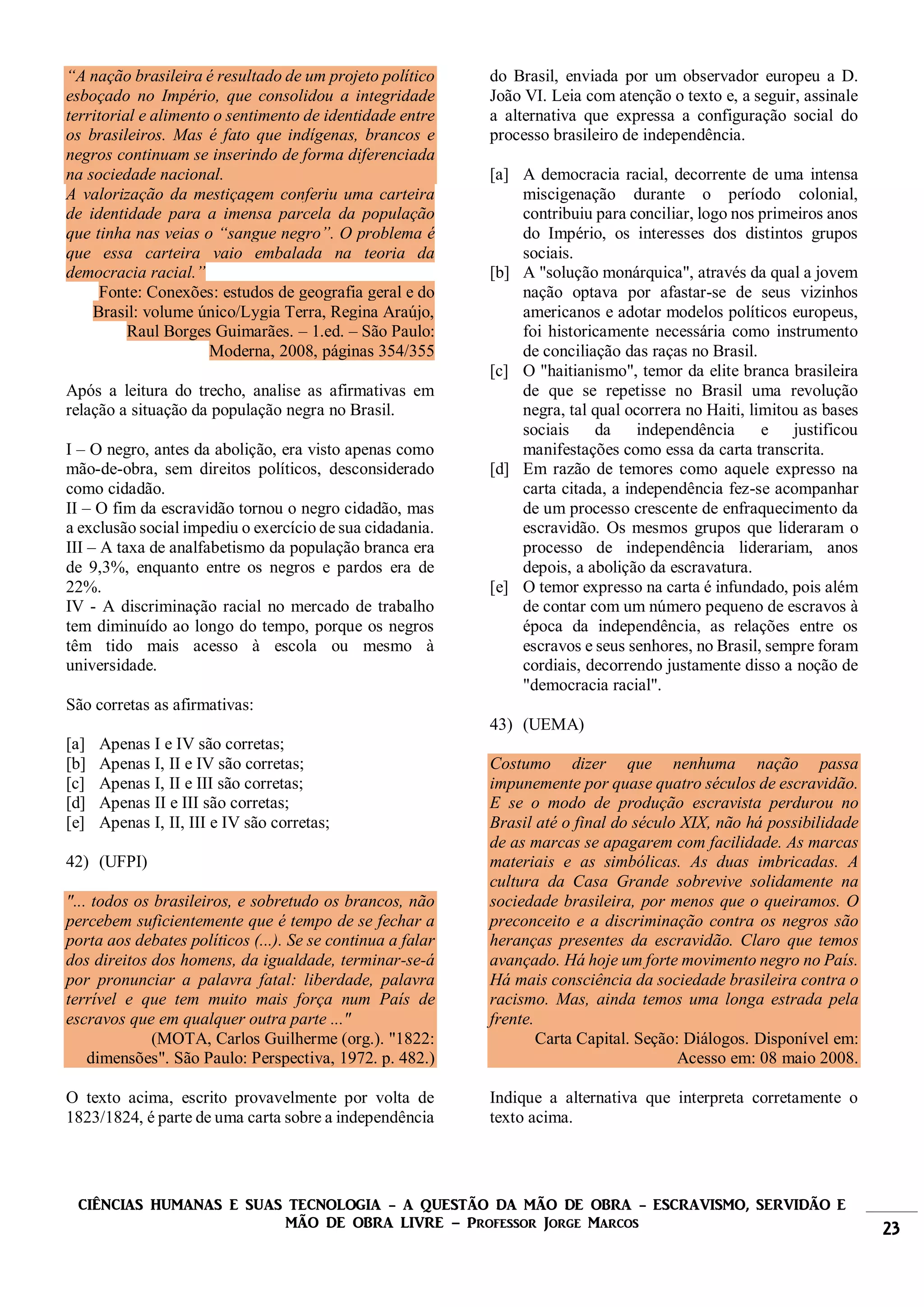 CIÊNCIAS HUMANAS E SUAS TECNOLOGIA - A QUESTÃO DA MÃO DE OBRA - ESCRAVISMO, SERVIDÃO E
MÃO DE OBRA LIVRE – Professor Jorge Marcos 23
“A nação brasileira é resultado de um projeto político
esboçado no Império, que consolidou a integridade
territorial e alimento o sentimento de identidade entre
os brasileiros. Mas é fato que indígenas, brancos e
negros continuam se inserindo de forma diferenciada
na sociedade nacional.
A valorização da mestiçagem conferiu uma carteira
de identidade para a imensa parcela da população
que tinha nas veias o “sangue negro”. O problema é
que essa carteira vaio embalada na teoria da
democracia racial.”
Fonte: Conexões: estudos de geografia geral e do
Brasil: volume único/Lygia Terra, Regina Araújo,
Raul Borges Guimarães. – 1.ed. – São Paulo:
Moderna, 2008, páginas 354/355
Após a leitura do trecho, analise as afirmativas em
relação a situação da população negra no Brasil.
I – O negro, antes da abolição, era visto apenas como
mão-de-obra, sem direitos políticos, desconsiderado
como cidadão.
II – O fim da escravidão tornou o negro cidadão, mas
a exclusão social impediu o exercício de sua cidadania.
III – A taxa de analfabetismo da população branca era
de 9,3%, enquanto entre os negros e pardos era de
22%.
IV - A discriminação racial no mercado de trabalho
tem diminuído ao longo do tempo, porque os negros
têm tido mais acesso à escola ou mesmo à
universidade.
São corretas as afirmativas:
[a] Apenas I e IV são corretas;
[b] Apenas I, II e IV são corretas;
[c] Apenas I, II e III são corretas;
[d] Apenas II e III são corretas;
[e] Apenas I, II, III e IV são corretas;
42) (UFPI)
"... todos os brasileiros, e sobretudo os brancos, não
percebem suficientemente que é tempo de se fechar a
porta aos debates políticos (...). Se se continua a falar
dos direitos dos homens, da igualdade, terminar-se-á
por pronunciar a palavra fatal: liberdade, palavra
terrível e que tem muito mais força num País de
escravos que em qualquer outra parte ..."
(MOTA, Carlos Guilherme (org.). "1822:
dimensões". São Paulo: Perspectiva, 1972. p. 482.)
O texto acima, escrito provavelmente por volta de
1823/1824, é parte de uma carta sobre a independência
do Brasil, enviada por um observador europeu a D.
João VI. Leia com atenção o texto e, a seguir, assinale
a alternativa que expressa a configuração social do
processo brasileiro de independência.
[a] A democracia racial, decorrente de uma intensa
miscigenação durante o período colonial,
contribuiu para conciliar, logo nos primeiros anos
do Império, os interesses dos distintos grupos
sociais.
[b] A "solução monárquica", através da qual a jovem
nação optava por afastar-se de seus vizinhos
americanos e adotar modelos políticos europeus,
foi historicamente necessária como instrumento
de conciliação das raças no Brasil.
[c] O "haitianismo", temor da elite branca brasileira
de que se repetisse no Brasil uma revolução
negra, tal qual ocorrera no Haiti, limitou as bases
sociais da independência e justificou
manifestações como essa da carta transcrita.
[d] Em razão de temores como aquele expresso na
carta citada, a independência fez-se acompanhar
de um processo crescente de enfraquecimento da
escravidão. Os mesmos grupos que lideraram o
processo de independência liderariam, anos
depois, a abolição da escravatura.
[e] O temor expresso na carta é infundado, pois além
de contar com um número pequeno de escravos à
época da independência, as relações entre os
escravos e seus senhores, no Brasil, sempre foram
cordiais, decorrendo justamente disso a noção de
"democracia racial".
43) (UEMA)
Costumo dizer que nenhuma nação passa
impunemente por quase quatro séculos de escravidão.
E se o modo de produção escravista perdurou no
Brasil até o final do século XIX, não há possibilidade
de as marcas se apagarem com facilidade. As marcas
materiais e as simbólicas. As duas imbricadas. A
cultura da Casa Grande sobrevive solidamente na
sociedade brasileira, por menos que o queiramos. O
preconceito e a discriminação contra os negros são
heranças presentes da escravidão. Claro que temos
avançado. Há hoje um forte movimento negro no País.
Há mais consciência da sociedade brasileira contra o
racismo. Mas, ainda temos uma longa estrada pela
frente.
Carta Capital. Seção: Diálogos. Disponível em:
Acesso em: 08 maio 2008.
Indique a alternativa que interpreta corretamente o
texto acima.
 