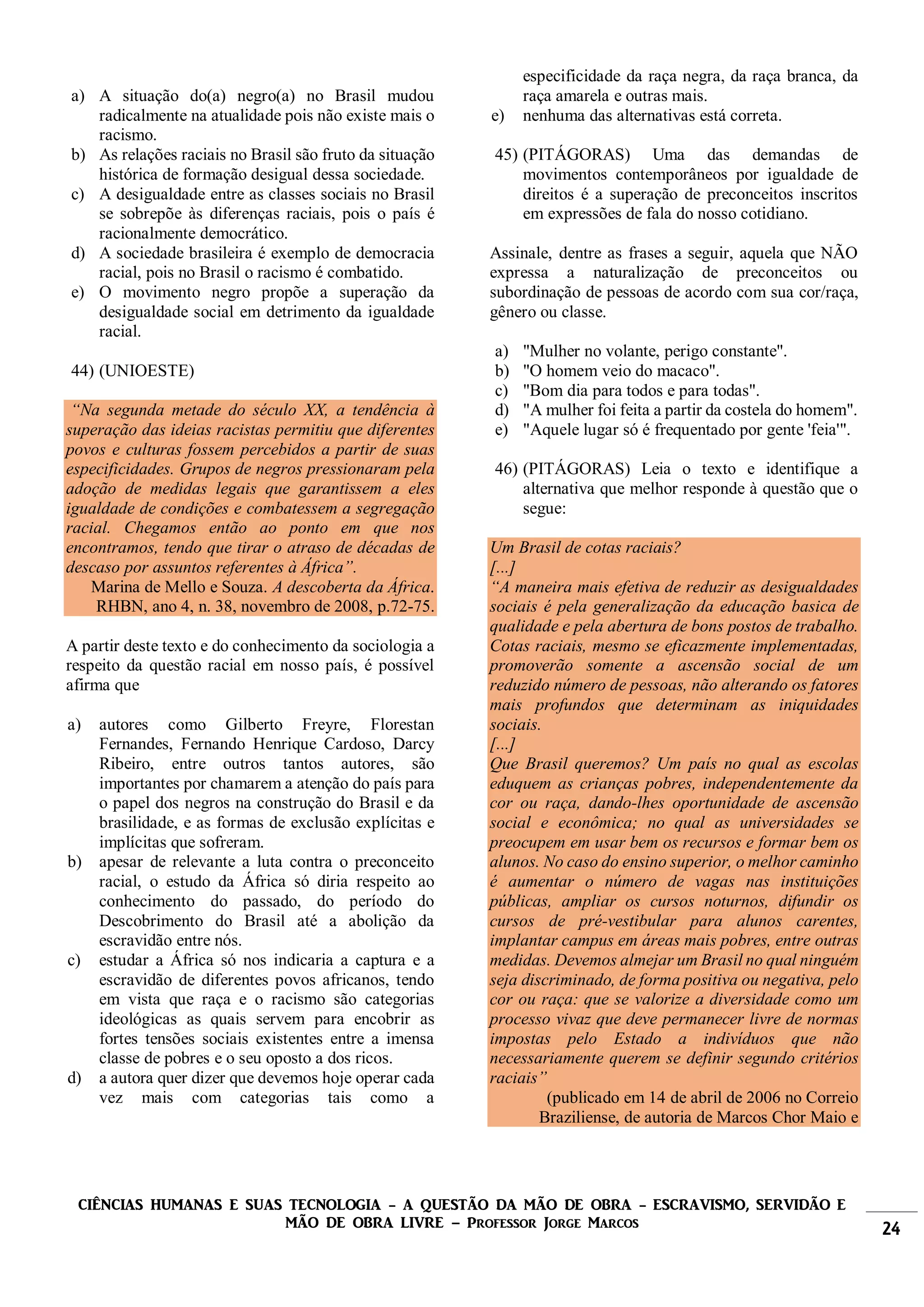 CIÊNCIAS HUMANAS E SUAS TECNOLOGIA - A QUESTÃO DA MÃO DE OBRA - ESCRAVISMO, SERVIDÃO E
MÃO DE OBRA LIVRE – Professor Jorge Marcos 24
a) A situação do(a) negro(a) no Brasil mudou
radicalmente na atualidade pois não existe mais o
racismo.
b) As relações raciais no Brasil são fruto da situação
histórica de formação desigual dessa sociedade.
c) A desigualdade entre as classes sociais no Brasil
se sobrepõe às diferenças raciais, pois o país é
racionalmente democrático.
d) A sociedade brasileira é exemplo de democracia
racial, pois no Brasil o racismo é combatido.
e) O movimento negro propõe a superação da
desigualdade social em detrimento da igualdade
racial.
44) (UNIOESTE)
“Na segunda metade do século XX, a tendência à
superação das ideias racistas permitiu que diferentes
povos e culturas fossem percebidos a partir de suas
especificidades. Grupos de negros pressionaram pela
adoção de medidas legais que garantissem a eles
igualdade de condições e combatessem a segregação
racial. Chegamos então ao ponto em que nos
encontramos, tendo que tirar o atraso de décadas de
descaso por assuntos referentes à África”.
Marina de Mello e Souza. A descoberta da África.
RHBN, ano 4, n. 38, novembro de 2008, p.72-75.
A partir deste texto e do conhecimento da sociologia a
respeito da questão racial em nosso país, é possível
afirma que
a) autores como Gilberto Freyre, Florestan
Fernandes, Fernando Henrique Cardoso, Darcy
Ribeiro, entre outros tantos autores, são
importantes por chamarem a atenção do país para
o papel dos negros na construção do Brasil e da
brasilidade, e as formas de exclusão explícitas e
implícitas que sofreram.
b) apesar de relevante a luta contra o preconceito
racial, o estudo da África só diria respeito ao
conhecimento do passado, do período do
Descobrimento do Brasil até a abolição da
escravidão entre nós.
c) estudar a África só nos indicaria a captura e a
escravidão de diferentes povos africanos, tendo
em vista que raça e o racismo são categorias
ideológicas as quais servem para encobrir as
fortes tensões sociais existentes entre a imensa
classe de pobres e o seu oposto a dos ricos.
d) a autora quer dizer que devemos hoje operar cada
vez mais com categorias tais como a
especificidade da raça negra, da raça branca, da
raça amarela e outras mais.
e) nenhuma das alternativas está correta.
45) (PITÁGORAS) Uma das demandas de
movimentos contemporâneos por igualdade de
direitos é a superação de preconceitos inscritos
em expressões de fala do nosso cotidiano.
Assinale, dentre as frases a seguir, aquela que NÃO
expressa a naturalização de preconceitos ou
subordinação de pessoas de acordo com sua cor/raça,
gênero ou classe.
a) "Mulher no volante, perigo constante".
b) "O homem veio do macaco".
c) "Bom dia para todos e para todas".
d) "A mulher foi feita a partir da costela do homem".
e) "Aquele lugar só é frequentado por gente 'feia'".
46) (PITÁGORAS) Leia o texto e identifique a
alternativa que melhor responde à questão que o
segue:
Um Brasil de cotas raciais?
[...]
“A maneira mais efetiva de reduzir as desigualdades
sociais é pela generalização da educação basica de
qualidade e pela abertura de bons postos de trabalho.
Cotas raciais, mesmo se eficazmente implementadas,
promoverão somente a ascensão social de um
reduzido número de pessoas, não alterando os fatores
mais profundos que determinam as iniquidades
sociais.
[...]
Que Brasil queremos? Um país no qual as escolas
eduquem as crianças pobres, independentemente da
cor ou raça, dando-lhes oportunidade de ascensão
social e econômica; no qual as universidades se
preocupem em usar bem os recursos e formar bem os
alunos. No caso do ensino superior, o melhor caminho
é aumentar o número de vagas nas instituições
públicas, ampliar os cursos noturnos, difundir os
cursos de pré-vestibular para alunos carentes,
implantar campus em áreas mais pobres, entre outras
medidas. Devemos almejar um Brasil no qual ninguém
seja discriminado, de forma positiva ou negativa, pelo
cor ou raça: que se valorize a diversidade como um
processo vivaz que deve permanecer livre de normas
impostas pelo Estado a indivíduos que não
necessariamente querem se definir segundo critérios
raciais”
(publicado em 14 de abril de 2006 no Correio
Braziliense, de autoria de Marcos Chor Maio e
 