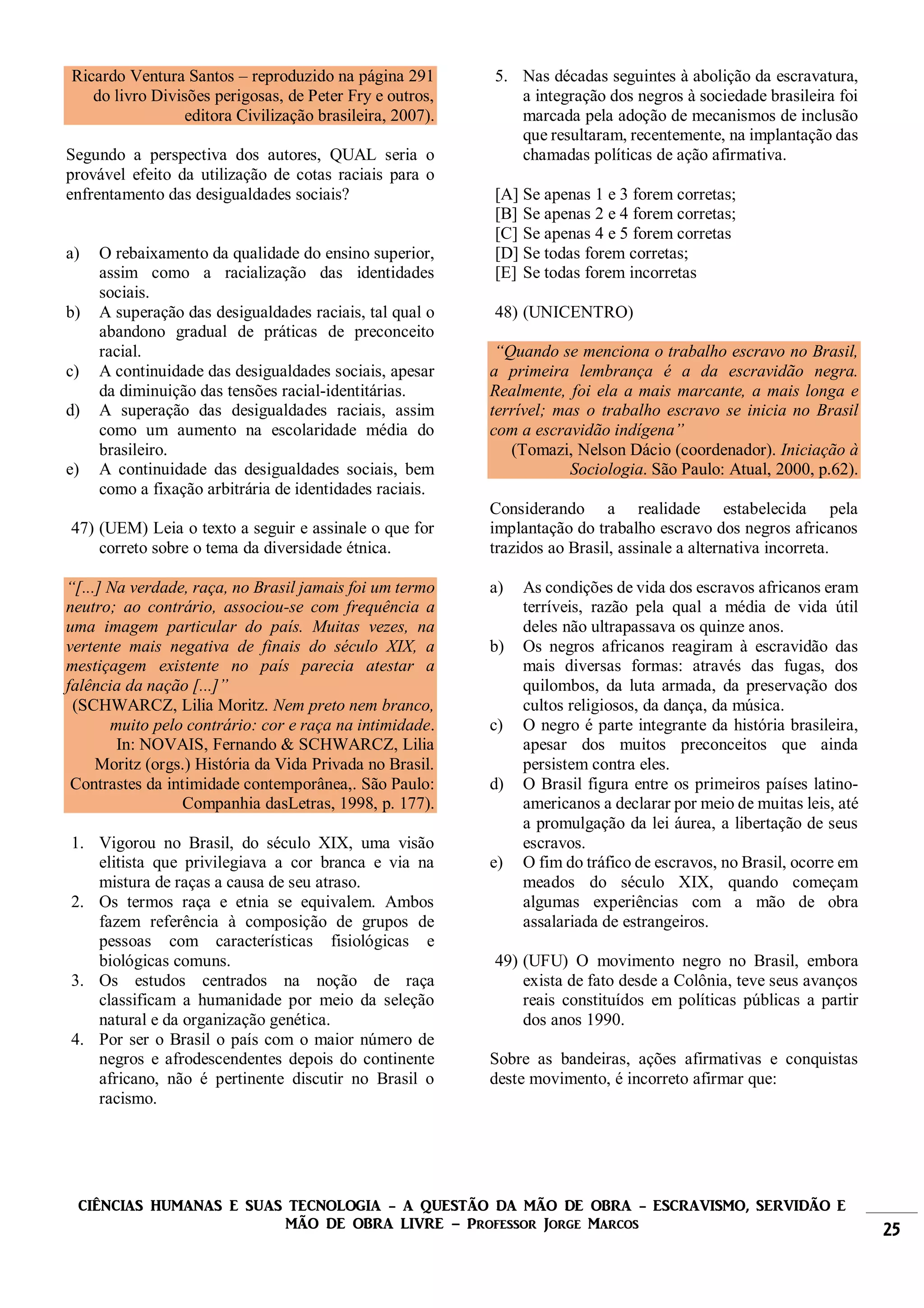 CIÊNCIAS HUMANAS E SUAS TECNOLOGIA - A QUESTÃO DA MÃO DE OBRA - ESCRAVISMO, SERVIDÃO E
MÃO DE OBRA LIVRE – Professor Jorge Marcos 25
Ricardo Ventura Santos – reproduzido na página 291
do livro Divisões perigosas, de Peter Fry e outros,
editora Civilização brasileira, 2007).
Segundo a perspectiva dos autores, QUAL seria o
provável efeito da utilização de cotas raciais para o
enfrentamento das desigualdades sociais?
a) O rebaixamento da qualidade do ensino superior,
assim como a racialização das identidades
sociais.
b) A superação das desigualdades raciais, tal qual o
abandono gradual de práticas de preconceito
racial.
c) A continuidade das desigualdades sociais, apesar
da diminuição das tensões racial-identitárias.
d) A superação das desigualdades raciais, assim
como um aumento na escolaridade média do
brasileiro.
e) A continuidade das desigualdades sociais, bem
como a fixação arbitrária de identidades raciais.
47) (UEM) Leia o texto a seguir e assinale o que for
correto sobre o tema da diversidade étnica.
“[...] Na verdade, raça, no Brasil jamais foi um termo
neutro; ao contrário, associou-se com frequência a
uma imagem particular do país. Muitas vezes, na
vertente mais negativa de finais do século XIX, a
mestiçagem existente no país parecia atestar a
falência da nação [...]”
(SCHWARCZ, Lilia Moritz. Nem preto nem branco,
muito pelo contrário: cor e raça na intimidade.
In: NOVAIS, Fernando & SCHWARCZ, Lilia
Moritz (orgs.) História da Vida Privada no Brasil.
Contrastes da intimidade contemporânea,. São Paulo:
Companhia dasLetras, 1998, p. 177).
1. Vigorou no Brasil, do século XIX, uma visão
elitista que privilegiava a cor branca e via na
mistura de raças a causa de seu atraso.
2. Os termos raça e etnia se equivalem. Ambos
fazem referência à composição de grupos de
pessoas com características fisiológicas e
biológicas comuns.
3. Os estudos centrados na noção de raça
classificam a humanidade por meio da seleção
natural e da organização genética.
4. Por ser o Brasil o país com o maior número de
negros e afrodescendentes depois do continente
africano, não é pertinente discutir no Brasil o
racismo.
5. Nas décadas seguintes à abolição da escravatura,
a integração dos negros à sociedade brasileira foi
marcada pela adoção de mecanismos de inclusão
que resultaram, recentemente, na implantação das
chamadas políticas de ação afirmativa.
[A] Se apenas 1 e 3 forem corretas;
[B] Se apenas 2 e 4 forem corretas;
[C] Se apenas 4 e 5 forem corretas
[D] Se todas forem corretas;
[E] Se todas forem incorretas
48) (UNICENTRO)
“Quando se menciona o trabalho escravo no Brasil,
a primeira lembrança é a da escravidão negra.
Realmente, foi ela a mais marcante, a mais longa e
terrível; mas o trabalho escravo se inicia no Brasil
com a escravidão indígena”
(Tomazi, Nelson Dácio (coordenador). Iniciação à
Sociologia. São Paulo: Atual, 2000, p.62).
Considerando a realidade estabelecida pela
implantação do trabalho escravo dos negros africanos
trazidos ao Brasil, assinale a alternativa incorreta.
a) As condições de vida dos escravos africanos eram
terríveis, razão pela qual a média de vida útil
deles não ultrapassava os quinze anos.
b) Os negros africanos reagiram à escravidão das
mais diversas formas: através das fugas, dos
quilombos, da luta armada, da preservação dos
cultos religiosos, da dança, da música.
c) O negro é parte integrante da história brasileira,
apesar dos muitos preconceitos que ainda
persistem contra eles.
d) O Brasil figura entre os primeiros países latino-
americanos a declarar por meio de muitas leis, até
a promulgação da lei áurea, a libertação de seus
escravos.
e) O fim do tráfico de escravos, no Brasil, ocorre em
meados do século XIX, quando começam
algumas experiências com a mão de obra
assalariada de estrangeiros.
49) (UFU) O movimento negro no Brasil, embora
exista de fato desde a Colônia, teve seus avanços
reais constituídos em políticas públicas a partir
dos anos 1990.
Sobre as bandeiras, ações afirmativas e conquistas
deste movimento, é incorreto afirmar que:
 