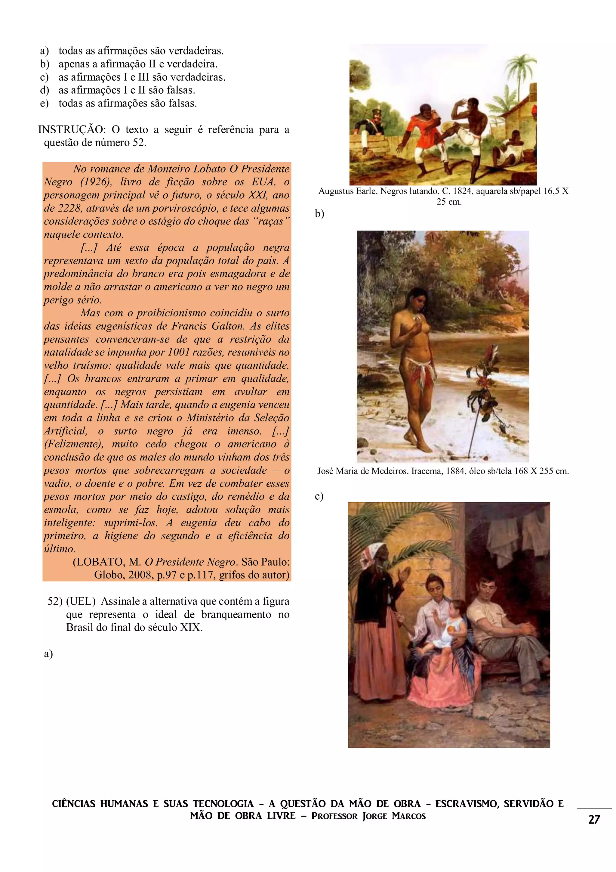 CIÊNCIAS HUMANAS E SUAS TECNOLOGIA - A QUESTÃO DA MÃO DE OBRA - ESCRAVISMO, SERVIDÃO E
MÃO DE OBRA LIVRE – Professor Jorge Marcos 27
a) todas as afirmações são verdadeiras.
b) apenas a afirmação II e verdadeira.
c) as afirmações I e III são verdadeiras.
d) as afirmações I e II são falsas.
e) todas as afirmações são falsas.
INSTRUÇÃO: O texto a seguir é referência para a
questão de número 52.
No romance de Monteiro Lobato O Presidente
Negro (1926), livro de ficção sobre os EUA, o
personagem principal vê o futuro, o século XXI, ano
de 2228, através de um porviroscópio, e tece algumas
considerações sobre o estágio do choque das “raças”
naquele contexto.
[...] Até essa época a população negra
representava um sexto da população total do país. A
predominância do branco era pois esmagadora e de
molde a não arrastar o americano a ver no negro um
perigo sério.
Mas com o proibicionismo coincidiu o surto
das ideias eugenísticas de Francis Galton. As elites
pensantes convenceram-se de que a restrição da
natalidade se impunha por 1001 razões, resumíveis no
velho truísmo: qualidade vale mais que quantidade.
[...] Os brancos entraram a primar em qualidade,
enquanto os negros persistiam em avultar em
quantidade. [...] Mais tarde, quando a eugenia venceu
em toda a linha e se criou o Ministério da Seleção
Artificial, o surto negro já era imenso. [...]
(Felizmente), muito cedo chegou o americano à
conclusão de que os males do mundo vinham dos três
pesos mortos que sobrecarregam a sociedade – o
vadio, o doente e o pobre. Em vez de combater esses
pesos mortos por meio do castigo, do remédio e da
esmola, como se faz hoje, adotou solução mais
inteligente: suprimi-los. A eugenia deu cabo do
primeiro, a higiene do segundo e a eficiência do
último.
(LOBATO, M. O Presidente Negro. São Paulo:
Globo, 2008, p.97 e p.117, grifos do autor)
52) (UEL) Assinale a alternativa que contém a figura
que representa o ideal de branqueamento no
Brasil do final do século XIX.
a)
Augustus Earle. Negros lutando. C. 1824, aquarela sb/papel 16,5 X
25 cm.
b)
José Maria de Medeiros. Iracema, 1884, óleo sb/tela 168 X 255 cm.
c)
 