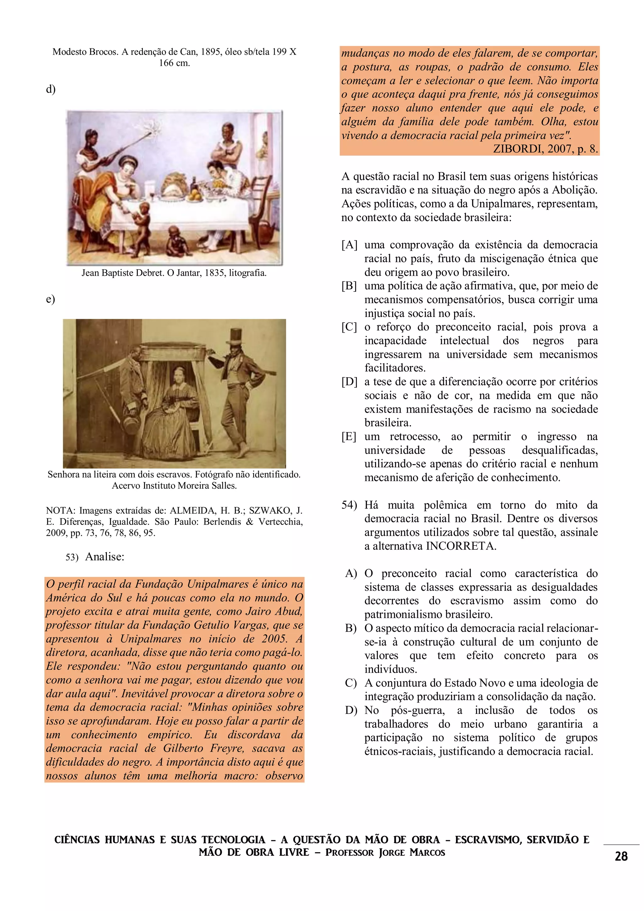 CIÊNCIAS HUMANAS E SUAS TECNOLOGIA - A QUESTÃO DA MÃO DE OBRA - ESCRAVISMO, SERVIDÃO E
MÃO DE OBRA LIVRE – Professor Jorge Marcos 28
Modesto Brocos. A redenção de Can, 1895, óleo sb/tela 199 X
166 cm.
d)
Jean Baptiste Debret. O Jantar, 1835, litografia.
e)
Senhora na liteira com dois escravos. Fotógrafo não identificado.
Acervo Instituto Moreira Salles.
NOTA: Imagens extraídas de: ALMEIDA, H. B.; SZWAKO, J.
E. Diferenças, Igualdade. São Paulo: Berlendis & Vertecchia,
2009, pp. 73, 76, 78, 86, 95.
53) Analise:
O perfil racial da Fundação Unipalmares é único na
América do Sul e há poucas como ela no mundo. O
projeto excita e atrai muita gente, como Jairo Abud,
professor titular da Fundação Getulio Vargas, que se
apresentou à Unipalmares no início de 2005. A
diretora, acanhada, disse que não teria como pagá-lo.
Ele respondeu: "Não estou perguntando quanto ou
como a senhora vai me pagar, estou dizendo que vou
dar aula aqui". Inevitável provocar a diretora sobre o
tema da democracia racial: "Minhas opiniões sobre
isso se aprofundaram. Hoje eu posso falar a partir de
um conhecimento empírico. Eu discordava da
democracia racial de Gilberto Freyre, sacava as
dificuldades do negro. A importância disto aqui é que
nossos alunos têm uma melhoria macro: observo
mudanças no modo de eles falarem, de se comportar,
a postura, as roupas, o padrão de consumo. Eles
começam a ler e selecionar o que leem. Não importa
o que aconteça daqui pra frente, nós já conseguimos
fazer nosso aluno entender que aqui ele pode, e
alguém da família dele pode também. Olha, estou
vivendo a democracia racial pela primeira vez".
ZIBORDI, 2007, p. 8.
A questão racial no Brasil tem suas origens históricas
na escravidão e na situação do negro após a Abolição.
Ações políticas, como a da Unipalmares, representam,
no contexto da sociedade brasileira:
[A] uma comprovação da existência da democracia
racial no país, fruto da miscigenação étnica que
deu origem ao povo brasileiro.
[B] uma política de ação afirmativa, que, por meio de
mecanismos compensatórios, busca corrigir uma
injustiça social no país.
[C] o reforço do preconceito racial, pois prova a
incapacidade intelectual dos negros para
ingressarem na universidade sem mecanismos
facilitadores.
[D] a tese de que a diferenciação ocorre por critérios
sociais e não de cor, na medida em que não
existem manifestações de racismo na sociedade
brasileira.
[E] um retrocesso, ao permitir o ingresso na
universidade de pessoas desqualificadas,
utilizando-se apenas do critério racial e nenhum
mecanismo de aferição de conhecimento.
54) Há muita polêmica em torno do mito da
democracia racial no Brasil. Dentre os diversos
argumentos utilizados sobre tal questão, assinale
a alternativa INCORRETA.
A) O preconceito racial como característica do
sistema de classes expressaria as desigualdades
decorrentes do escravismo assim como do
patrimonialismo brasileiro.
B) O aspecto mítico da democracia racial relacionar-
se-ia à construção cultural de um conjunto de
valores que tem efeito concreto para os
indivíduos.
C) A conjuntura do Estado Novo e uma ideologia de
integração produziriam a consolidação da nação.
D) No pós-guerra, a inclusão de todos os
trabalhadores do meio urbano garantiria a
participação no sistema político de grupos
étnicos-raciais, justificando a democracia racial.
 