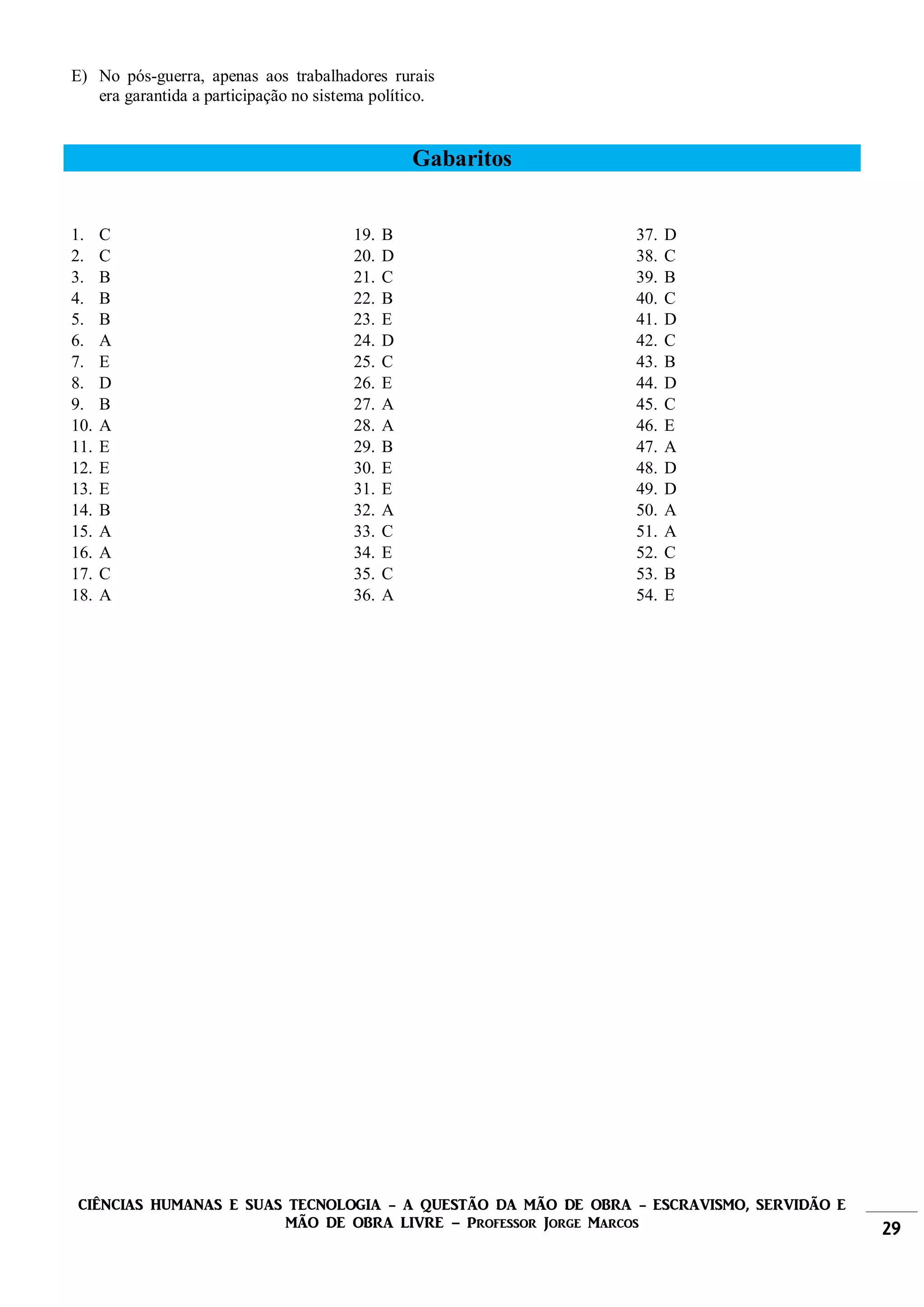 CIÊNCIAS HUMANAS E SUAS TECNOLOGIA - A QUESTÃO DA MÃO DE OBRA - ESCRAVISMO, SERVIDÃO E
MÃO DE OBRA LIVRE – Professor Jorge Marcos 29
E) No pós-guerra, apenas aos trabalhadores rurais
era garantida a participação no sistema político.
Gabaritos
1. C
2. C
3. B
4. B
5. B
6. A
7. E
8. D
9. B
10. A
11. E
12. E
13. E
14. B
15. A
16. A
17. C
18. A
19. B
20. D
21. C
22. B
23. E
24. D
25. C
26. E
27. A
28. A
29. B
30. E
31. E
32. A
33. C
34. E
35. C
36. A
37. D
38. C
39. B
40. C
41. D
42. C
43. B
44. D
45. C
46. E
47. A
48. D
49. D
50. A
51. A
52. C
53. B
54. E
 