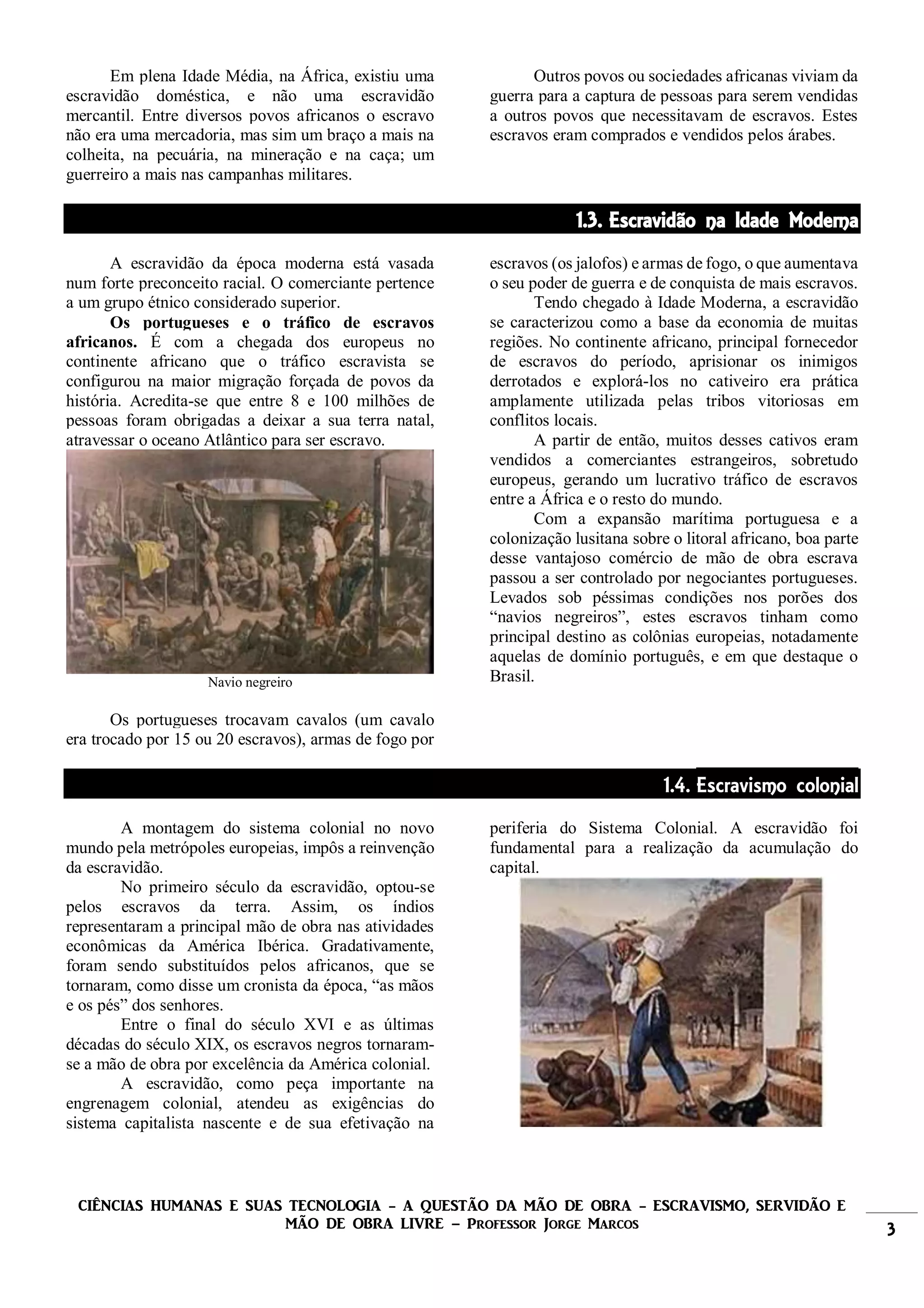 CIÊNCIAS HUMANAS E SUAS TECNOLOGIA - A QUESTÃO DA MÃO DE OBRA - ESCRAVISMO, SERVIDÃO E
MÃO DE OBRA LIVRE – Professor Jorge Marcos 3
Em plena Idade Média, na África, existiu uma
escravidão doméstica, e não uma escravidão
mercantil. Entre diversos povos africanos o escravo
não era uma mercadoria, mas sim um braço a mais na
colheita, na pecuária, na mineração e na caça; um
guerreiro a mais nas campanhas militares.
Outros povos ou sociedades africanas viviam da
guerra para a captura de pessoas para serem vendidas
a outros povos que necessitavam de escravos. Estes
escravos eram comprados e vendidos pelos árabes.
1.3. Escravidão na Idade Moderna
A escravidão da época moderna está vasada
num forte preconceito racial. O comerciante pertence
a um grupo étnico considerado superior.
Os portugueses e o tráfico de escravos
africanos. É com a chegada dos europeus no
continente africano que o tráfico escravista se
configurou na maior migração forçada de povos da
história. Acredita-se que entre 8 e 100 milhões de
pessoas foram obrigadas a deixar a sua terra natal,
atravessar o oceano Atlântico para ser escravo.
Navio negreiro
Os portugueses trocavam cavalos (um cavalo
era trocado por 15 ou 20 escravos), armas de fogo por
escravos (os jalofos) e armas de fogo, o que aumentava
o seu poder de guerra e de conquista de mais escravos.
Tendo chegado à Idade Moderna, a escravidão
se caracterizou como a base da economia de muitas
regiões. No continente africano, principal fornecedor
de escravos do período, aprisionar os inimigos
derrotados e explorá-los no cativeiro era prática
amplamente utilizada pelas tribos vitoriosas em
conflitos locais.
A partir de então, muitos desses cativos eram
vendidos a comerciantes estrangeiros, sobretudo
europeus, gerando um lucrativo tráfico de escravos
entre a África e o resto do mundo.
Com a expansão marítima portuguesa e a
colonização lusitana sobre o litoral africano, boa parte
desse vantajoso comércio de mão de obra escrava
passou a ser controlado por negociantes portugueses.
Levados sob péssimas condições nos porões dos
“navios negreiros”, estes escravos tinham como
principal destino as colônias europeias, notadamente
aquelas de domínio português, e em que destaque o
Brasil.
1.4. Escravismo colonial
A montagem do sistema colonial no novo
mundo pela metrópoles europeias, impôs a reinvenção
da escravidão.
No primeiro século da escravidão, optou-se
pelos escravos da terra. Assim, os índios
representaram a principal mão de obra nas atividades
econômicas da América Ibérica. Gradativamente,
foram sendo substituídos pelos africanos, que se
tornaram, como disse um cronista da época, “as mãos
e os pés” dos senhores.
Entre o final do século XVI e as últimas
décadas do século XIX, os escravos negros tornaram-
se a mão de obra por excelência da América colonial.
A escravidão, como peça importante na
engrenagem colonial, atendeu as exigências do
sistema capitalista nascente e de sua efetivação na
periferia do Sistema Colonial. A escravidão foi
fundamental para a realização da acumulação do
capital.
 