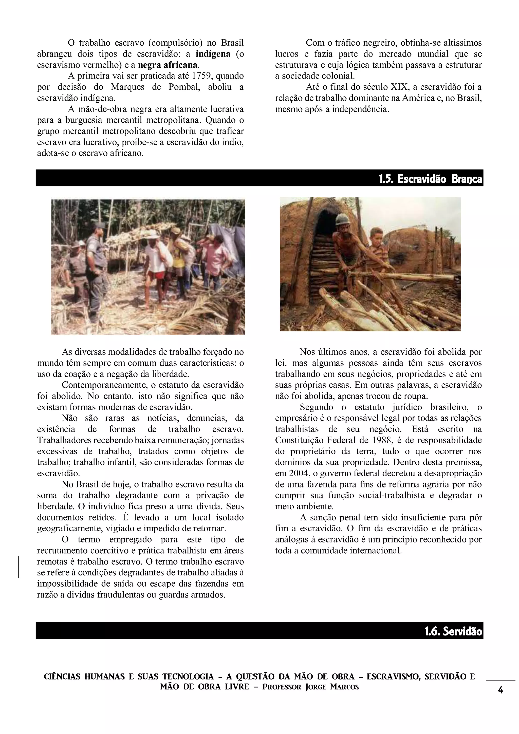 CIÊNCIAS HUMANAS E SUAS TECNOLOGIA - A QUESTÃO DA MÃO DE OBRA - ESCRAVISMO, SERVIDÃO E
MÃO DE OBRA LIVRE – Professor Jorge Marcos 4
O trabalho escravo (compulsório) no Brasil
abrangeu dois tipos de escravidão: a indígena (o
escravismo vermelho) e a negra africana.
A primeira vai ser praticada até 1759, quando
por decisão do Marques de Pombal, aboliu a
escravidão indígena.
A mão-de-obra negra era altamente lucrativa
para a burguesia mercantil metropolitana. Quando o
grupo mercantil metropolitano descobriu que traficar
escravo era lucrativo, proíbe-se a escravidão do índio,
adota-se o escravo africano.
Com o tráfico negreiro, obtinha-se altíssimos
lucros e fazia parte do mercado mundial que se
estruturava e cuja lógica também passava a estruturar
a sociedade colonial.
Até o final do século XIX, a escravidão foi a
relação de trabalho dominante na América e, no Brasil,
mesmo após a independência.
1.5. Escravidão Branca
As diversas modalidades de trabalho forçado no
mundo têm sempre em comum duas características: o
uso da coação e a negação da liberdade.
Contemporaneamente, o estatuto da escravidão
foi abolido. No entanto, isto não significa que não
existam formas modernas de escravidão.
Não são raras as notícias, denuncias, da
existência de formas de trabalho escravo.
Trabalhadores recebendo baixa remuneração; jornadas
excessivas de trabalho, tratados como objetos de
trabalho; trabalho infantil, são consideradas formas de
escravidão.
No Brasil de hoje, o trabalho escravo resulta da
soma do trabalho degradante com a privação de
liberdade. O indivíduo fica preso a uma dívida. Seus
documentos retidos. É levado a um local isolado
geograficamente, vigiado e impedido de retornar.
O termo empregado para este tipo de
recrutamento coercitivo e prática trabalhista em áreas
remotas é trabalho escravo. O termo trabalho escravo
se refere à condições degradantes de trabalho aliadas à
impossibilidade de saída ou escape das fazendas em
razão a dividas fraudulentas ou guardas armados.
Nos últimos anos, a escravidão foi abolida por
lei, mas algumas pessoas ainda têm seus escravos
trabalhando em seus negócios, propriedades e até em
suas próprias casas. Em outras palavras, a escravidão
não foi abolida, apenas trocou de roupa.
Segundo o estatuto jurídico brasileiro, o
empresário é o responsável legal por todas as relações
trabalhistas de seu negócio. Está escrito na
Constituição Federal de 1988, é de responsabilidade
do proprietário da terra, tudo o que ocorrer nos
domínios da sua propriedade. Dentro desta premissa,
em 2004, o governo federal decretou a desapropriação
de uma fazenda para fins de reforma agrária por não
cumprir sua função social-trabalhista e degradar o
meio ambiente.
A sanção penal tem sido insuficiente para pôr
fim a escravidão. O fim da escravidão e de práticas
análogas à escravidão é um princípio reconhecido por
toda a comunidade internacional.
1.6. Servidão
 