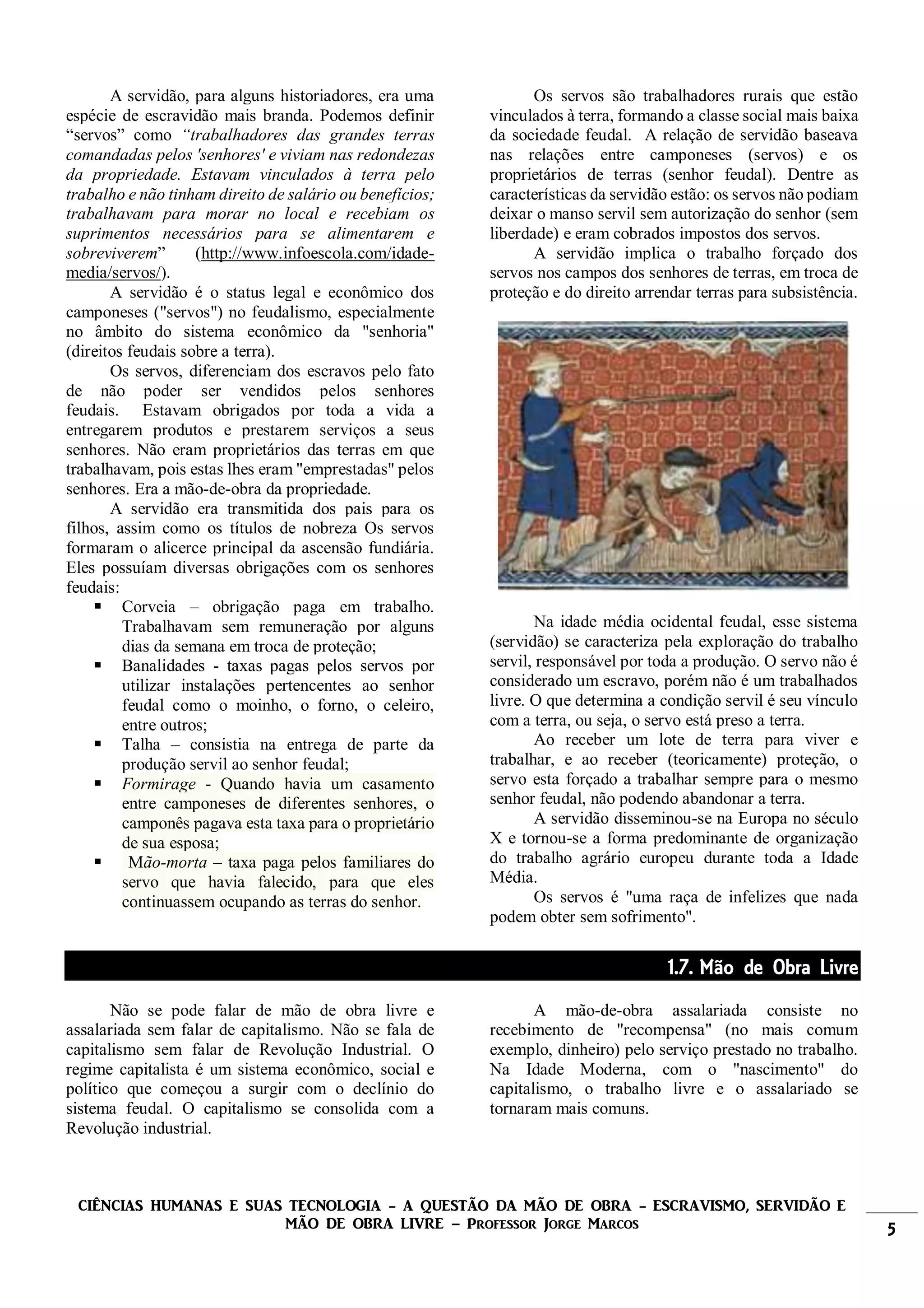 CIÊNCIAS HUMANAS E SUAS TECNOLOGIA - A QUESTÃO DA MÃO DE OBRA - ESCRAVISMO, SERVIDÃO E
MÃO DE OBRA LIVRE – Professor Jorge Marcos 5
A servidão, para alguns historiadores, era uma
espécie de escravidão mais branda. Podemos definir
“servos” como “trabalhadores das grandes terras
comandadas pelos 'senhores' e viviam nas redondezas
da propriedade. Estavam vinculados à terra pelo
trabalho e não tinham direito de salário ou benefícios;
trabalhavam para morar no local e recebiam os
suprimentos necessários para se alimentarem e
sobreviverem” (http://www.infoescola.com/idade-
media/servos/).
A servidão é o status legal e econômico dos
camponeses ("servos") no feudalismo, especialmente
no âmbito do sistema econômico da "senhoria"
(direitos feudais sobre a terra).
Os servos, diferenciam dos escravos pelo fato
de não poder ser vendidos pelos senhores
feudais. Estavam obrigados por toda a vida a
entregarem produtos e prestarem serviços a seus
senhores. Não eram proprietários das terras em que
trabalhavam, pois estas lhes eram "emprestadas" pelos
senhores. Era a mão-de-obra da propriedade.
A servidão era transmitida dos pais para os
filhos, assim como os títulos de nobreza Os servos
formaram o alicerce principal da ascensão fundiária.
Eles possuíam diversas obrigações com os senhores
feudais:
 Corveia – obrigação paga em trabalho.
Trabalhavam sem remuneração por alguns
dias da semana em troca de proteção;
 Banalidades - taxas pagas pelos servos por
utilizar instalações pertencentes ao senhor
feudal como o moinho, o forno, o celeiro,
entre outros;
 Talha – consistia na entrega de parte da
produção servil ao senhor feudal;
 Formirage - Quando havia um casamento
entre camponeses de diferentes senhores, o
camponês pagava esta taxa para o proprietário
de sua esposa;
 Mão-morta – taxa paga pelos familiares do
servo que havia falecido, para que eles
continuassem ocupando as terras do senhor.
Os servos são trabalhadores rurais que estão
vinculados à terra, formando a classe social mais baixa
da sociedade feudal. A relação de servidão baseava
nas relações entre camponeses (servos) e os
proprietários de terras (senhor feudal). Dentre as
características da servidão estão: os servos não podiam
deixar o manso servil sem autorização do senhor (sem
liberdade) e eram cobrados impostos dos servos.
A servidão implica o trabalho forçado dos
servos nos campos dos senhores de terras, em troca de
proteção e do direito arrendar terras para subsistência.
Na idade média ocidental feudal, esse sistema
(servidão) se caracteriza pela exploração do trabalho
servil, responsável por toda a produção. O servo não é
considerado um escravo, porém não é um trabalhados
livre. O que determina a condição servil é seu vínculo
com a terra, ou seja, o servo está preso a terra.
Ao receber um lote de terra para viver e
trabalhar, e ao receber (teoricamente) proteção, o
servo esta forçado a trabalhar sempre para o mesmo
senhor feudal, não podendo abandonar a terra.
A servidão disseminou-se na Europa no século
X e tornou-se a forma predominante de organização
do trabalho agrário europeu durante toda a Idade
Média.
Os servos é "uma raça de infelizes que nada
podem obter sem sofrimento".
1.7. Mão de Obra Livre
Não se pode falar de mão de obra livre e
assalariada sem falar de capitalismo. Não se fala de
capitalismo sem falar de Revolução Industrial. O
regime capitalista é um sistema econômico, social e
político que começou a surgir com o declínio do
sistema feudal. O capitalismo se consolida com a
Revolução industrial.
A mão-de-obra assalariada consiste no
recebimento de "recompensa" (no mais comum
exemplo, dinheiro) pelo serviço prestado no trabalho.
Na Idade Moderna, com o "nascimento" do
capitalismo, o trabalho livre e o assalariado se
tornaram mais comuns.
 