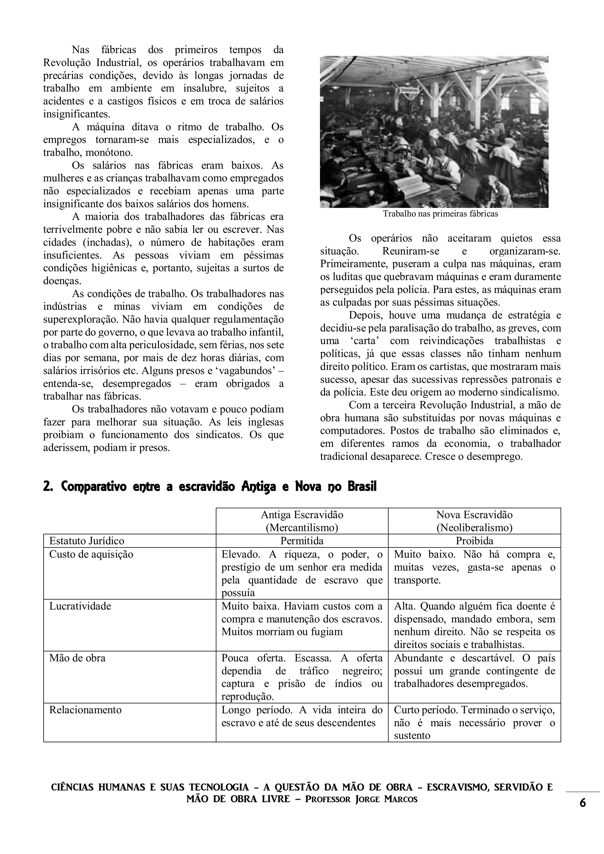 CIÊNCIAS HUMANAS E SUAS TECNOLOGIA - A QUESTÃO DA MÃO DE OBRA - ESCRAVISMO, SERVIDÃO E
MÃO DE OBRA LIVRE – Professor Jorge Marcos 6
Nas fábricas dos primeiros tempos da
Revolução Industrial, os operários trabalhavam em
precárias condições, devido às longas jornadas de
trabalho em ambiente em insalubre, sujeitos a
acidentes e a castigos físicos e em troca de salários
insignificantes.
A máquina ditava o ritmo de trabalho. Os
empregos tornaram-se mais especializados, e o
trabalho, monótono.
Os salários nas fábricas eram baixos. As
mulheres e as crianças trabalhavam como empregados
não especializados e recebiam apenas uma parte
insignificante dos baixos salários dos homens.
A maioria dos trabalhadores das fábricas era
terrivelmente pobre e não sabia ler ou escrever. Nas
cidades (inchadas), o número de habitações eram
insuficientes. As pessoas viviam em péssimas
condições higiênicas e, portanto, sujeitas a surtos de
doenças.
As condições de trabalho. Os trabalhadores nas
indústrias e minas viviam em condições de
superexploração. Não havia qualquer regulamentação
por parte do governo, o que levava ao trabalho infantil,
o trabalho com alta periculosidade, sem férias, nos sete
dias por semana, por mais de dez horas diárias, com
salários irrisórios etc. Alguns presos e ‘vagabundos’ –
entenda-se, desempregados – eram obrigados a
trabalhar nas fábricas.
Os trabalhadores não votavam e pouco podiam
fazer para melhorar sua situação. As leis inglesas
proibiam o funcionamento dos sindicatos. Os que
aderissem, podiam ir presos.
Trabalho nas primeiras fábricas
Os operários não aceitaram quietos essa
situação. Reuniram-se e organizaram-se.
Primeiramente, puseram a culpa nas máquinas, eram
os luditas que quebravam máquinas e eram duramente
perseguidos pela polícia. Para estes, as máquinas eram
as culpadas por suas péssimas situações.
Depois, houve uma mudança de estratégia e
decidiu-se pela paralisação do trabalho, as greves, com
uma ‘carta’ com reivindicações trabalhistas e
políticas, já que essas classes não tinham nenhum
direito político. Eram os cartistas, que mostraram mais
sucesso, apesar das sucessivas repressões patronais e
da polícia. Este deu origem ao moderno sindicalismo.
Com a terceira Revolução Industrial, a mão de
obra humana são substituídas por novas máquinas e
computadores. Postos de trabalho são eliminados e,
em diferentes ramos da economia, o trabalhador
tradicional desaparece. Cresce o desemprego.
2. Comparativo entre a escravidão Antiga e Nova no Brasil
Antiga Escravidão
(Mercantilismo)
Nova Escravidão
(Neoliberalismo)
Estatuto Jurídico Permitida Proibida
Custo de aquisição Elevado. A riqueza, o poder, o
prestígio de um senhor era medida
pela quantidade de escravo que
possuía
Muito baixo. Não há compra e,
muitas vezes, gasta-se apenas o
transporte.
Lucratividade Muito baixa. Haviam custos com a
compra e manutenção dos escravos.
Muitos morriam ou fugiam
Alta. Quando alguém fica doente é
dispensado, mandado embora, sem
nenhum direito. Não se respeita os
direitos sociais e trabalhistas.
Mão de obra Pouca oferta. Escassa. A oferta
dependia de tráfico negreiro;
captura e prisão de índios ou
reprodução.
Abundante e descartável. O país
possuí um grande contingente de
trabalhadores desempregados.
Relacionamento Longo período. A vida inteira do
escravo e até de seus descendentes
Curto período. Terminado o serviço,
não é mais necessário prover o
sustento
 