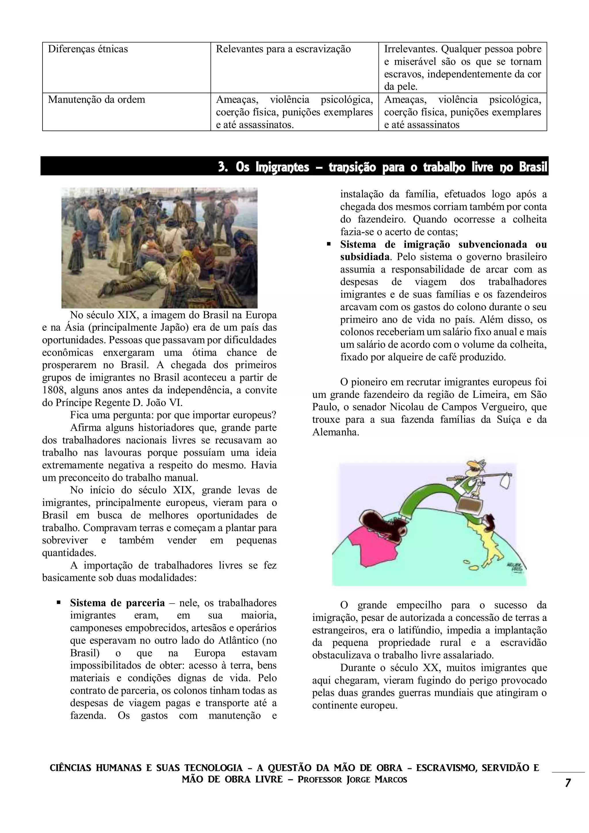 CIÊNCIAS HUMANAS E SUAS TECNOLOGIA - A QUESTÃO DA MÃO DE OBRA - ESCRAVISMO, SERVIDÃO E
MÃO DE OBRA LIVRE – Professor Jorge Marcos 7
Diferenças étnicas Relevantes para a escravização Irrelevantes. Qualquer pessoa pobre
e miserável são os que se tornam
escravos, independentemente da cor
da pele.
Manutenção da ordem Ameaças, violência psicológica,
coerção física, punições exemplares
e até assassinatos.
Ameaças, violência psicológica,
coerção física, punições exemplares
e até assassinatos
3. Os Imigrantes – transição para o trabalho livre no Brasil
No século XIX, a imagem do Brasil na Europa
e na Ásia (principalmente Japão) era de um país das
oportunidades. Pessoas que passavam por dificuldades
econômicas enxergaram uma ótima chance de
prosperarem no Brasil. A chegada dos primeiros
grupos de imigrantes no Brasil aconteceu a partir de
1808, alguns anos antes da independência, a convite
do Príncipe Regente D. João VI.
Fica uma pergunta: por que importar europeus?
Afirma alguns historiadores que, grande parte
dos trabalhadores nacionais livres se recusavam ao
trabalho nas lavouras porque possuíam uma ideia
extremamente negativa a respeito do mesmo. Havia
um preconceito do trabalho manual.
No início do século XIX, grande levas de
imigrantes, principalmente europeus, vieram para o
Brasil em busca de melhores oportunidades de
trabalho. Compravam terras e começam a plantar para
sobreviver e também vender em pequenas
quantidades.
A importação de trabalhadores livres se fez
basicamente sob duas modalidades:
 Sistema de parceria – nele, os trabalhadores
imigrantes eram, em sua maioria,
camponeses empobrecidos, artesãos e operários
que esperavam no outro lado do Atlântico (no
Brasil) o que na Europa estavam
impossibilitados de obter: acesso à terra, bens
materiais e condições dignas de vida. Pelo
contrato de parceria, os colonos tinham todas as
despesas de viagem pagas e transporte até a
fazenda. Os gastos com manutenção e
instalação da família, efetuados logo após a
chegada dos mesmos corriam também por conta
do fazendeiro. Quando ocorresse a colheita
fazia-se o acerto de contas;
 Sistema de imigração subvencionada ou
subsidiada. Pelo sistema o governo brasileiro
assumia a responsabilidade de arcar com as
despesas de viagem dos trabalhadores
imigrantes e de suas famílias e os fazendeiros
arcavam com os gastos do colono durante o seu
primeiro ano de vida no país. Além disso, os
colonos receberiam um salário fixo anual e mais
um salário de acordo com o volume da colheita,
fixado por alqueire de café produzido.
O pioneiro em recrutar imigrantes europeus foi
um grande fazendeiro da região de Limeira, em São
Paulo, o senador Nicolau de Campos Vergueiro, que
trouxe para a sua fazenda famílias da Suíça e da
Alemanha.
O grande empecilho para o sucesso da
imigração, pesar de autorizada a concessão de terras a
estrangeiros, era o latifúndio, impedia a implantação
da pequena propriedade rural e a escravidão
obstaculizava o trabalho livre assalariado.
Durante o século XX, muitos imigrantes que
aqui chegaram, vieram fugindo do perigo provocado
pelas duas grandes guerras mundiais que atingiram o
continente europeu.
 