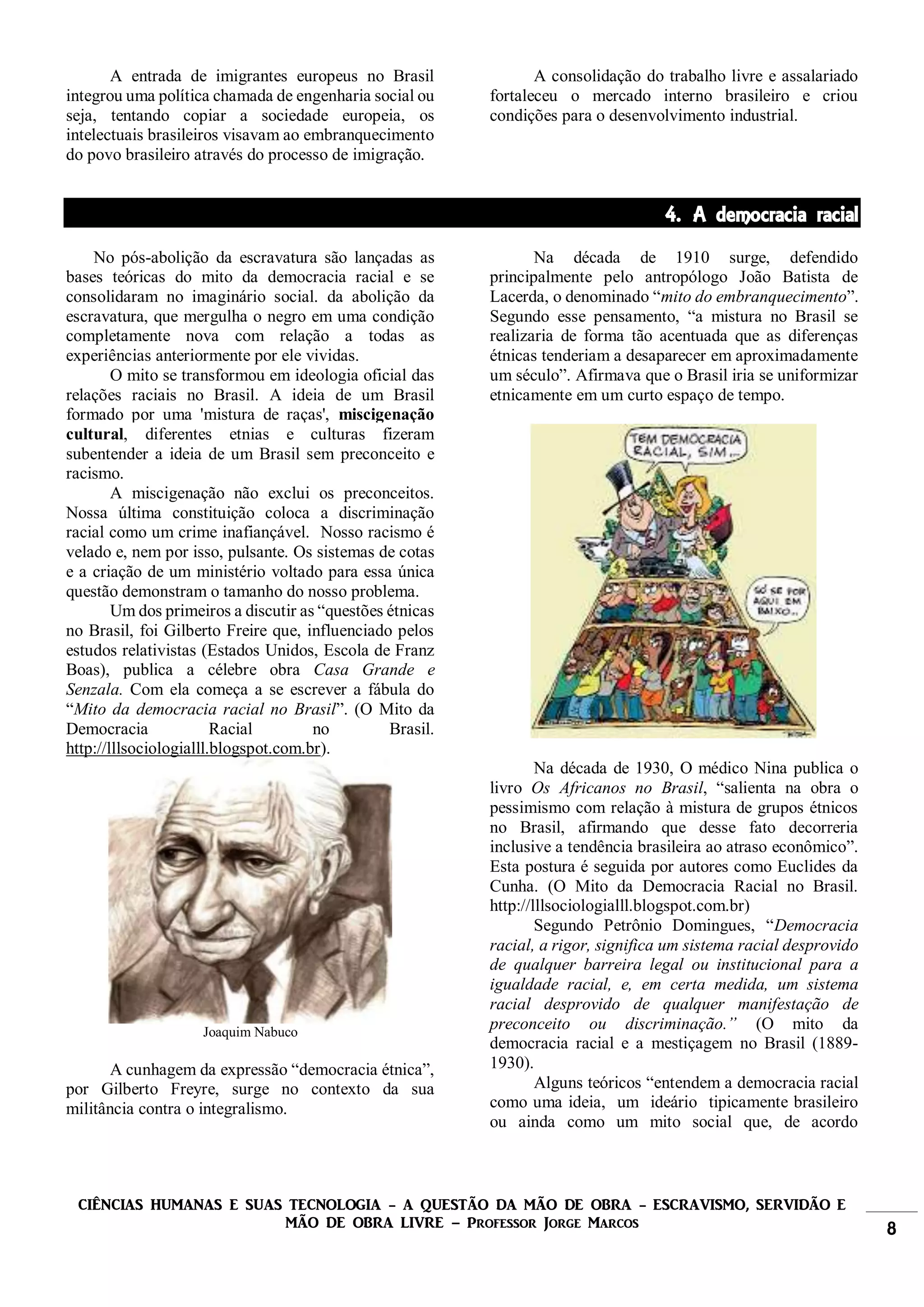 CIÊNCIAS HUMANAS E SUAS TECNOLOGIA - A QUESTÃO DA MÃO DE OBRA - ESCRAVISMO, SERVIDÃO E
MÃO DE OBRA LIVRE – Professor Jorge Marcos 8
A entrada de imigrantes europeus no Brasil
integrou uma política chamada de engenharia social ou
seja, tentando copiar a sociedade europeia, os
intelectuais brasileiros visavam ao embranquecimento
do povo brasileiro através do processo de imigração.
A consolidação do trabalho livre e assalariado
fortaleceu o mercado interno brasileiro e criou
condições para o desenvolvimento industrial.
4. A democracia racial
No pós-abolição da escravatura são lançadas as
bases teóricas do mito da democracia racial e se
consolidaram no imaginário social. da abolição da
escravatura, que mergulha o negro em uma condição
completamente nova com relação a todas as
experiências anteriormente por ele vividas.
O mito se transformou em ideologia oficial das
relações raciais no Brasil. A ideia de um Brasil
formado por uma 'mistura de raças', miscigenação
cultural, diferentes etnias e culturas fizeram
subentender a ideia de um Brasil sem preconceito e
racismo.
A miscigenação não exclui os preconceitos.
Nossa última constituição coloca a discriminação
racial como um crime inafiançável. Nosso racismo é
velado e, nem por isso, pulsante. Os sistemas de cotas
e a criação de um ministério voltado para essa única
questão demonstram o tamanho do nosso problema.
Um dos primeiros a discutir as “questões étnicas
no Brasil, foi Gilberto Freire que, influenciado pelos
estudos relativistas (Estados Unidos, Escola de Franz
Boas), publica a célebre obra Casa Grande e
Senzala. Com ela começa a se escrever a fábula do
“Mito da democracia racial no Brasil”. (O Mito da
Democracia Racial no Brasil.
http://lllsociologialll.blogspot.com.br).
Joaquim Nabuco
A cunhagem da expressão “democracia étnica”,
por Gilberto Freyre, surge no contexto da sua
militância contra o integralismo.
Na década de 1910 surge, defendido
principalmente pelo antropólogo João Batista de
Lacerda, o denominado “mito do embranquecimento”.
Segundo esse pensamento, “a mistura no Brasil se
realizaria de forma tão acentuada que as diferenças
étnicas tenderiam a desaparecer em aproximadamente
um século”. Afirmava que o Brasil iria se uniformizar
etnicamente em um curto espaço de tempo.
Na década de 1930, O médico Nina publica o
livro Os Africanos no Brasil, “salienta na obra o
pessimismo com relação à mistura de grupos étnicos
no Brasil, afirmando que desse fato decorreria
inclusive a tendência brasileira ao atraso econômico”.
Esta postura é seguida por autores como Euclides da
Cunha. (O Mito da Democracia Racial no Brasil.
http://lllsociologialll.blogspot.com.br)
Segundo Petrônio Domingues, “Democracia
racial, a rigor, significa um sistema racial desprovido
de qualquer barreira legal ou institucional para a
igualdade racial, e, em certa medida, um sistema
racial desprovido de qualquer manifestação de
preconceito ou discriminação.” (O mito da
democracia racial e a mestiçagem no Brasil (1889-
1930).
Alguns teóricos “entendem a democracia racial
como uma ideia, um ideário tipicamente brasileiro
ou ainda como um mito social que, de acordo
 