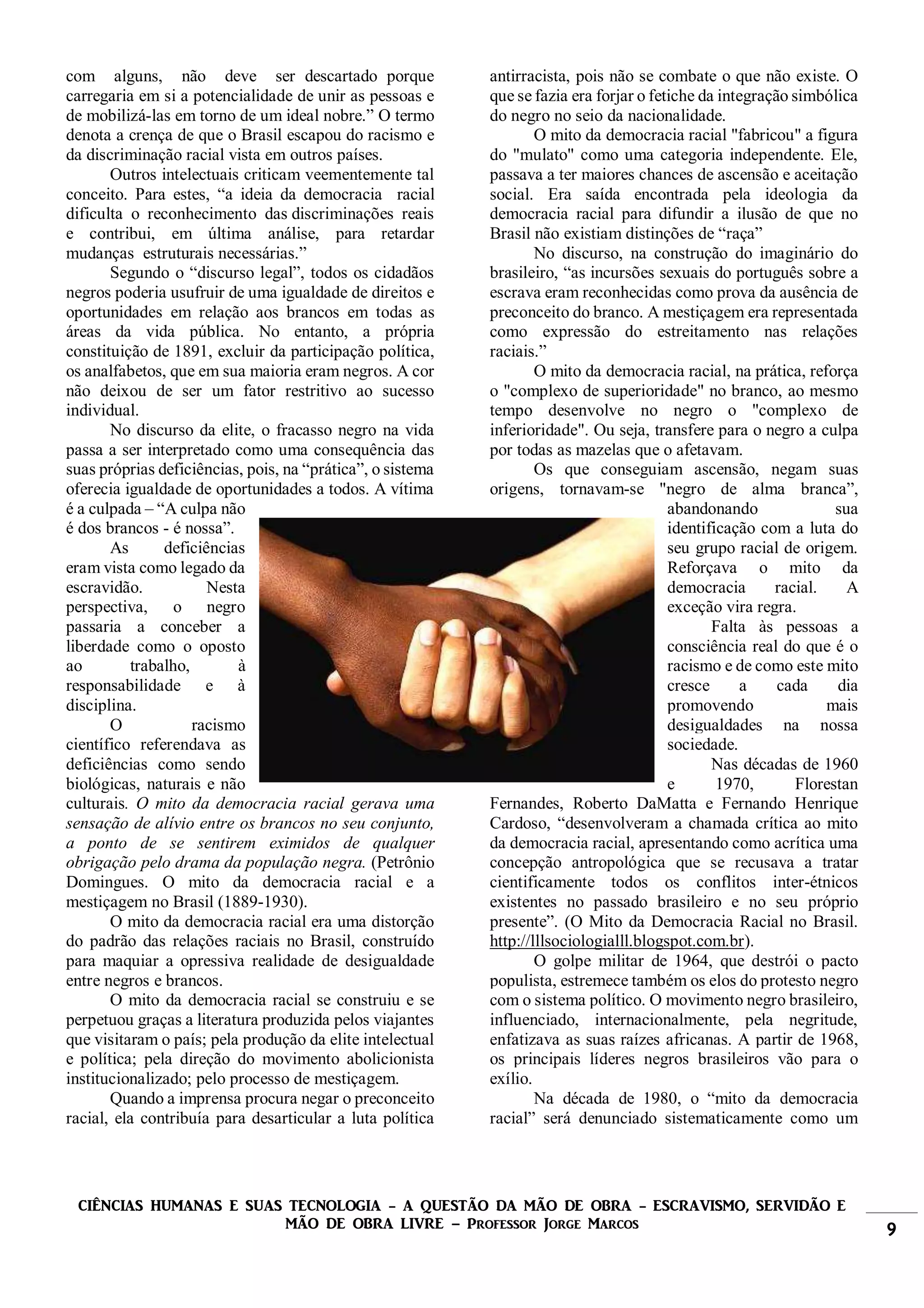 CIÊNCIAS HUMANAS E SUAS TECNOLOGIA - A QUESTÃO DA MÃO DE OBRA - ESCRAVISMO, SERVIDÃO E
MÃO DE OBRA LIVRE – Professor Jorge Marcos 9
com alguns, não deve ser descartado porque
carregaria em si a potencialidade de unir as pessoas e
de mobilizá-las em torno de um ideal nobre.” O termo
denota a crença de que o Brasil escapou do racismo e
da discriminação racial vista em outros países.
Outros intelectuais criticam veementemente tal
conceito. Para estes, “a ideia da democracia racial
dificulta o reconhecimento das discriminações reais
e contribui, em última análise, para retardar
mudanças estruturais necessárias.”
Segundo o “discurso legal”, todos os cidadãos
negros poderia usufruir de uma igualdade de direitos e
oportunidades em relação aos brancos em todas as
áreas da vida pública. No entanto, a própria
constituição de 1891, excluir da participação política,
os analfabetos, que em sua maioria eram negros. A cor
não deixou de ser um fator restritivo ao sucesso
individual.
No discurso da elite, o fracasso negro na vida
passa a ser interpretado como uma consequência das
suas próprias deficiências, pois, na “prática”, o sistema
oferecia igualdade de oportunidades a todos. A vítima
é a culpada – “A culpa não
é dos brancos - é nossa”.
As deficiências
eram vista como legado da
escravidão. Nesta
perspectiva, o negro
passaria a conceber a
liberdade como o oposto
ao trabalho, à
responsabilidade e à
disciplina.
O racismo
científico referendava as
deficiências como sendo
biológicas, naturais e não
culturais. O mito da democracia racial gerava uma
sensação de alívio entre os brancos no seu conjunto,
a ponto de se sentirem eximidos de qualquer
obrigação pelo drama da população negra. (Petrônio
Domingues. O mito da democracia racial e a
mestiçagem no Brasil (1889-1930).
O mito da democracia racial era uma distorção
do padrão das relações raciais no Brasil, construído
para maquiar a opressiva realidade de desigualdade
entre negros e brancos.
O mito da democracia racial se construiu e se
perpetuou graças a literatura produzida pelos viajantes
que visitaram o país; pela produção da elite intelectual
e política; pela direção do movimento abolicionista
institucionalizado; pelo processo de mestiçagem.
Quando a imprensa procura negar o preconceito
racial, ela contribuía para desarticular a luta política
antirracista, pois não se combate o que não existe. O
que se fazia era forjar o fetiche da integração simbólica
do negro no seio da nacionalidade.
O mito da democracia racial "fabricou" a figura
do "mulato" como uma categoria independente. Ele,
passava a ter maiores chances de ascensão e aceitação
social. Era saída encontrada pela ideologia da
democracia racial para difundir a ilusão de que no
Brasil não existiam distinções de “raça”
No discurso, na construção do imaginário do
brasileiro, “as incursões sexuais do português sobre a
escrava eram reconhecidas como prova da ausência de
preconceito do branco. A mestiçagem era representada
como expressão do estreitamento nas relações
raciais.”
O mito da democracia racial, na prática, reforça
o "complexo de superioridade" no branco, ao mesmo
tempo desenvolve no negro o "complexo de
inferioridade". Ou seja, transfere para o negro a culpa
por todas as mazelas que o afetavam.
Os que conseguiam ascensão, negam suas
origens, tornavam-se "negro de alma branca”,
abandonando sua
identificação com a luta do
seu grupo racial de origem.
Reforçava o mito da
democracia racial. A
exceção vira regra.
Falta às pessoas a
consciência real do que é o
racismo e de como este mito
cresce a cada dia
promovendo mais
desigualdades na nossa
sociedade.
Nas décadas de 1960
e 1970, Florestan
Fernandes, Roberto DaMatta e Fernando Henrique
Cardoso, “desenvolveram a chamada crítica ao mito
da democracia racial, apresentando como acrítica uma
concepção antropológica que se recusava a tratar
cientificamente todos os conflitos inter-étnicos
existentes no passado brasileiro e no seu próprio
presente”. (O Mito da Democracia Racial no Brasil.
http://lllsociologialll.blogspot.com.br).
O golpe militar de 1964, que destrói o pacto
populista, estremece também os elos do protesto negro
com o sistema político. O movimento negro brasileiro,
influenciado, internacionalmente, pela negritude,
enfatizava as suas raízes africanas. A partir de 1968,
os principais líderes negros brasileiros vão para o
exílio.
Na década de 1980, o “mito da democracia
racial” será denunciado sistematicamente como um
 