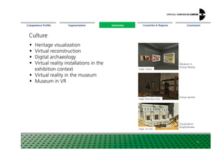 Segmentation Countries & Regions ConclusionCompetence Profile Industries
Culture
Heritage visualization
Virtual reconstruction
Digital archaeology
Virtual reality installations in the
exhibition context
Virtual reality in the museum
Image: Visenso
Museumin
Virtual Reality
Industries
12
Virtual reality in the museum
Museum in VR
Image: Rems-Murr-Kreis
Image: Uni Köln
Virtual worlds
Visualization
Amphitheater
 