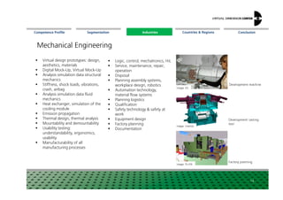 Segmentation Countries & Regions ConclusionCompetence Profile Industries
Mechanical Engineering
Image: ESI
Development machine
Industries
Virtual design prototypes: design,
aesthetics, materials
Digital Mock-Up, Virtual Mock-Up
Analysis simulation data structural
mechanics
Stiffness, shock loads, vibrations,
crash, airbag
Analysis simulation data fluid
mechanics
Logic, control, mechatronics, HiL
Service, maintenance, repair,
operation
Disposal
Planning assembly systems,
workplace design, robotics
Automation technology,
material flow systems
Planning logistics
14
Image: Visenso
Image: Fh-IPA
Development casting
tool
Factory planning
mechanics
Heat exchanger, simulation of the
cooling module
Emission propagation
Thermal design, thermal analysis
Mountability and demountability
Usability testing:
understandability, ergonomics,
usability
Manufacturability of all
manufacturing processes
Planning logistics
Qualification
Safety technology & safety at
work
Equipment design
Factory planning
Documentation
 