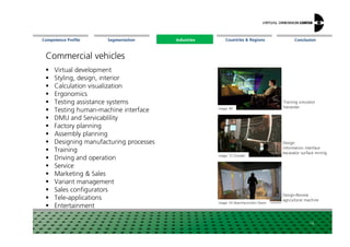 Segmentation Countries & Regions ConclusionCompetence Profile Industries
Commercial vehicles
Virtual development
Styling, design, interior
Calculation visualization
Ergonomics
Testing assistance systems
Testing human-machine interface
DMU and Servicablility
Image: RIF
Training simulator
harvester
Industries
DMU and Servicablility
Factory planning
Assembly planning
Designing manufacturing processes
Training
Driving and operation
Service
Marketing & Sales
Variant management
Sales configurators
Tele-applications
Entertainment
16
Image: TU Dresden
Image: HS Mannheim/John Deere
Design
information interface
excavator surface mining
Design-Review
agricultural machine
 