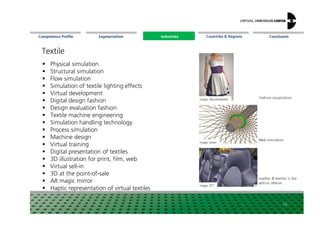 Segmentation Countries & Regions ConclusionCompetence Profile Industries
Textile
Physical simulation
Structural simulation
Flow simulation
Simulation of textile lighting effects
Virtual development
Digital design fashion
Design evaluation fashion
Image: WurzelMedien
Fashion visualization
Industries
20
Design evaluation fashion
Textile machine engineering
Simulation handling technology
Process simulation
Machine design
Virtual training
Digital presentation of textiles
3D illustration for print, film, web
Virtual sell-in
3D at the point-of-sale
AR magic mirror
Haptic representation of virtual textiles
Image: reden
Image: RTT
Web simulation
Leather & textiles in the
vehicle interior
 