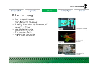 Segmentation Countries & Regions ConclusionCompetence Profile Industries
Product development
Manufacturing planning
Training simulators for the teams of
weapon systems
Battlefield simulators
Scenario simulations
Defence technology
Image: ESI
Development ofatank
Industries
21
Scenario simulations
Night vision simulation
Image: HLRS
Image: Barco
Aerodynamics
helicopter
Training simulator
helicopter
 