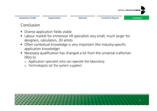 Segmentation Countries  Regions ConclusionCompetence Profile Industries
Conclusion
Diverse application fields visible
Labour market for immersive VR specialists very small; much larger for
designers, calculators, 3D artists
Often contextual knowledge is very important (the industry-specific
application knowledge)
Necessary qualification has changed a lot from the universal craftsman
Conclusion
Necessary qualification has changed a lot from the universal craftsman
(90s) to
o Application specialist who can operate the laboratory
o Technologists (at the system supplier)
27
 
