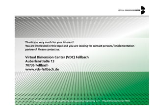 dŚĂŶŬ ǇŽƵ ǀĞƌǇ ŵƵĐŚ ĨŽƌ ǇŽƵƌ ŝŶƚĞƌĞƐƚ͊
zŽƵ ĂƌĞ ŝŶƚĞƌĞƐƚĞĚ ŝŶ ƚŚŝƐ ƚŽƉŝĐ ĂŶĚ ǇŽƵ ĂƌĞ ůŽŽŬŝŶŐ ĨŽƌ ĐŽŶƚĂĐƚ ƉĞƌƐŽŶƐͬ ŝŵƉůĞŵĞŶƚĂƚŝŽŶ
ƉĂƌƚŶĞƌƐ͍ WůĞĂƐĞ ĐŽŶƚĂĐƚ ƵƐ͘
© Competence Centre for Virtual Reality and Cooperative Engineering w. V. – Virtual Dimension Center (VDC)
Virtual Dimension Center (VDC) Fellbach
Auberlenstraße 13
70736 Fellbach
www.vdc-fellbach.de
 