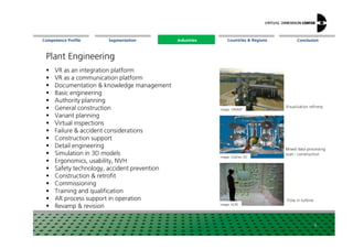 Segmentation Countries & Regions ConclusionCompetence Profile Industries
Plant Engineering
VR as an integration platform
VR as a communication platform
Documentation & knowledge management
Basic engineering
Authority planning
General construction
Variant planning
Virtual inspections
Image: VRMMP
Visualization refinery
Industries
Virtual inspections
Failure & accident considerations
Construction support
Detail engineering
Simulation in 3D models
Ergonomics, usability, NVH
Safety technology, accident prevention
Construction & retrofit
Commissioning
Training and qualification
AR process support in operation
Revamp & revision
6
Image: Scantec-3D
Image: HLRS
Mixed data processing
scan-construction
Flowinturbine
 