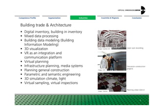 Segmentation Countries & Regions ConclusionCompetence Profile Industries
Digital inventory, building in inventory
Mixed data processing
Building data modeling (Building
Information Modeling)
3D visualization
VR as an integration and
Image: Scantec-3D
Laser scan recording
Building trade & Architecture
Industries
VR as an integration and
communication platform
Virtual planning
Infrastructure planning, media systems
Planning general construction
Parametric and semantic engineering
3D simulation climate, light
Virtual sampling, virtual inspections
8
Image: KOP
Image: Visenso
Discussion construction
projects
Planning urbandistrict
 