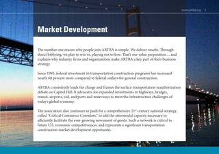 www.artba.org 3
Market Development
The number one reason why people join ARTBA is simple. We deliver results. Through
direct lobbying, we play to win vs. playing not to lose. That’s our value proposition… and
explains why industry firms and organizations make ARTBA a key part of their business
strategy.
Since 1993, federal investment in transportation construction programs has increased
nearly 60 percent more compared to federal outlays for general construction.
ARTBA consistently leads the charge and frames the surface transportation reauthorization
debate on Capitol Hill. It advocates for expanded investments in highways, bridges,
transit, airports, rail, and ports and waterways to meet the infrastructure challenges of
today’s global economy.
The association also continues to push for a comprehensive 21st
century national strategy,
called “Critical Commerce Corridors,” to add the intermodal capacity necessary to
efficiently facilitate the ever-growing movement of goods. Such a network is critical to
future U.S. economic competitiveness, and represents a significant transportation
construction market development opportunity.
www.artba.org 3
 