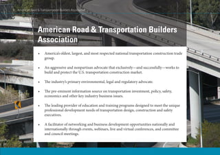8 American Road & Transportation Builders Association
•	 America’s oldest, largest, and most respected national transportation construction trade
group.
•	 An aggressive and nonpartisan advocate that exclusively—and successfully—works to
build and protect the U.S. transportation construction market.
•	 The industry’s primary environmental, legal and regulatory advocate.
•	 The pre-eminent information source on transportation investment, policy, safety,
economics and other key industry business issues.
•	 The leading provider of education and training programs designed to meet the unique
professional development needs of transportation design, construction and safety
executives.
•	 A facilitator of networking and business development opportunities nationally and
internationally through events, webinars, live and virtual conferences, and committee
and council meetings.
American Road & Transportation Builders
Association
8 American Road & Transportation Builders Association
 