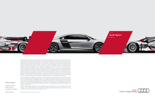 Colored in bold strokes.

2014

Audi Sport
R8 | RS | S

Note: A word about this brochure. Audi of America, Inc., believes the specifications in this brochure to be correct at the time of
printing. However, specifications, standard equipment, options, fabrics, and colors are subject to change without notice. Some
equipment may be unavailable when your vehicle is built. Please ask your dealer for advice concerning current availability of
standard and optional equipment, and your dealer will verify that your vehicle will include the equipment you ordered. Vehicles
in this brochure are shown with optional equipment. See your dealer for complete details on the New Vehicle Limited Warranty,
twelve-year limited warranty against corrosion perforation, and Audi 24/7 Roadside Assistance. (Roadside assistance
coverage provided by Road America in the U.S. Certain conditions apply; see your dealer for details.) Tires supplied by various
manufacturers. “Audi,” all model names, “ASF,” “Audi connect,” “Audi ultra,” “cylinder on demand,” “FSI,” “MMI,” “pre sense,”
“quattro,” “Sideguard,” “Singleframe” and the Singleframe grille design, “Sport,” “S tronic,” “TFSI,” “Truth in Engineering,”
and the four rings logo are trademarks or registered trademarks of AUDI AG. “Alcantara” is a registered trademark of Alcantara
S.p.A. “Bang & Olufsen” is a registered trademark of Bang & Olufsen. “BOSE” and “AudioPilot” are registered trademarks of
the BOSE Corporation. The BLUETOOTH word mark and logos are owned by the Bluetooth SIG, Inc., and use of any such marks
by AUDI AG is under license. “Google” and “Google Earth” are trademarks of Google Inc. “HD Radio” and the HD Radio logo are
proprietary trademarks of iBiquity Digital Corporation. “HomeLink” is a registered trademark of Johnson Controls Technology
Company. “iPod” is a registered trademark of Apple Inc. “SiriusXM” and all related marks and logos are trademarks of Sirius XM
Radio Inc. and its subsidiaries. “Tiptronic” is a registered trademark of Dr. Ing h.c. F. Porsche AG. “Wi-Fi” is a trademark of the
Wi-Fi Alliance. All other trademarks are the property of their respective owners. Some European models shown.

2014 | Sport
Audi of America
Audiusa.com
Facebook.com/Audi
AoA1414241

Audi MMI® Navigation plus depends on signals from the worldwide Global Positioning Satellite network. The vehicle’s electrical
system and existing wireless and satellite technologies must be available and operating properly for the system to function. The
system is designed to provide you with suggested routes in locating addresses, destinations and other points of interest. Changes
in street names, construction zones, traﬃc ﬂow, points of interest and other road system changes are beyond the control of Audi
of America, Inc. Complete detailed mapping of lanes, roads, streets, toll roads, highways, etc., is not possible, therefore you may
encounter discrepancies between the mapping and your actual location. Please rely on your individual judgment in determining
whether or not to follow a suggested Audi MMI® Navigation plus route. For mapping updates please see your Audi dealer or call
1-800-FOR-AUDI for details.
SiriusXM® Satellite Radio and Traﬃc subscriptions sold separately or as a package after trial expires. SiriusXM® Traﬃc service
available in select markets. Subscriptions are governed by SiriusXM® Customer Agreement (see www.siriusxm.com) and are
continuous until you call SiriusXM® to cancel. SiriusXM® U.S. Satellite Service available only to those 18 and older in the 48
contiguous U.S.A., D.C. and Puerto Rico (with coverage limitations).

© 2013 Audi of America, Inc. Printed in the U.S.A.

 