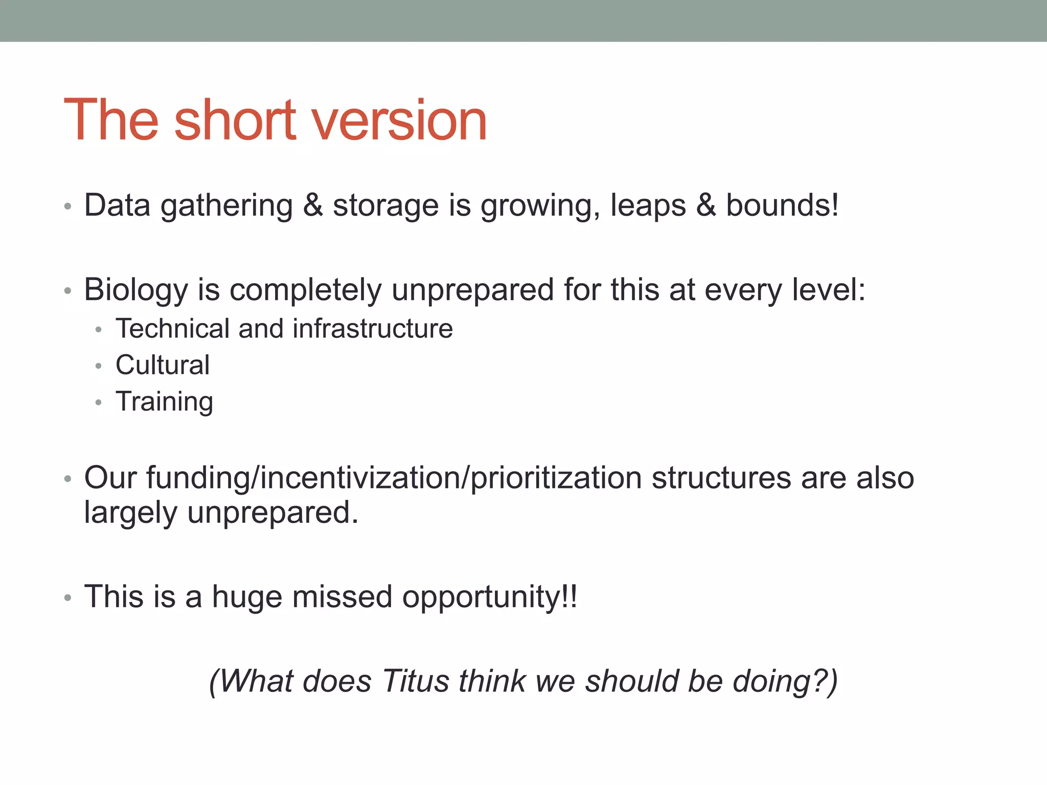 The short version 
• Data gathering & storage is growing, leaps & bounds! 
• Biology is completely unprepared for this at every level: 
• Technical and infrastructure 
• Cultural 
• Training 
• Our funding/incentivization/prioritization structures are also 
largely unprepared. 
• This is a huge missed opportunity!! 
(What does Titus think we should be doing?) 
 