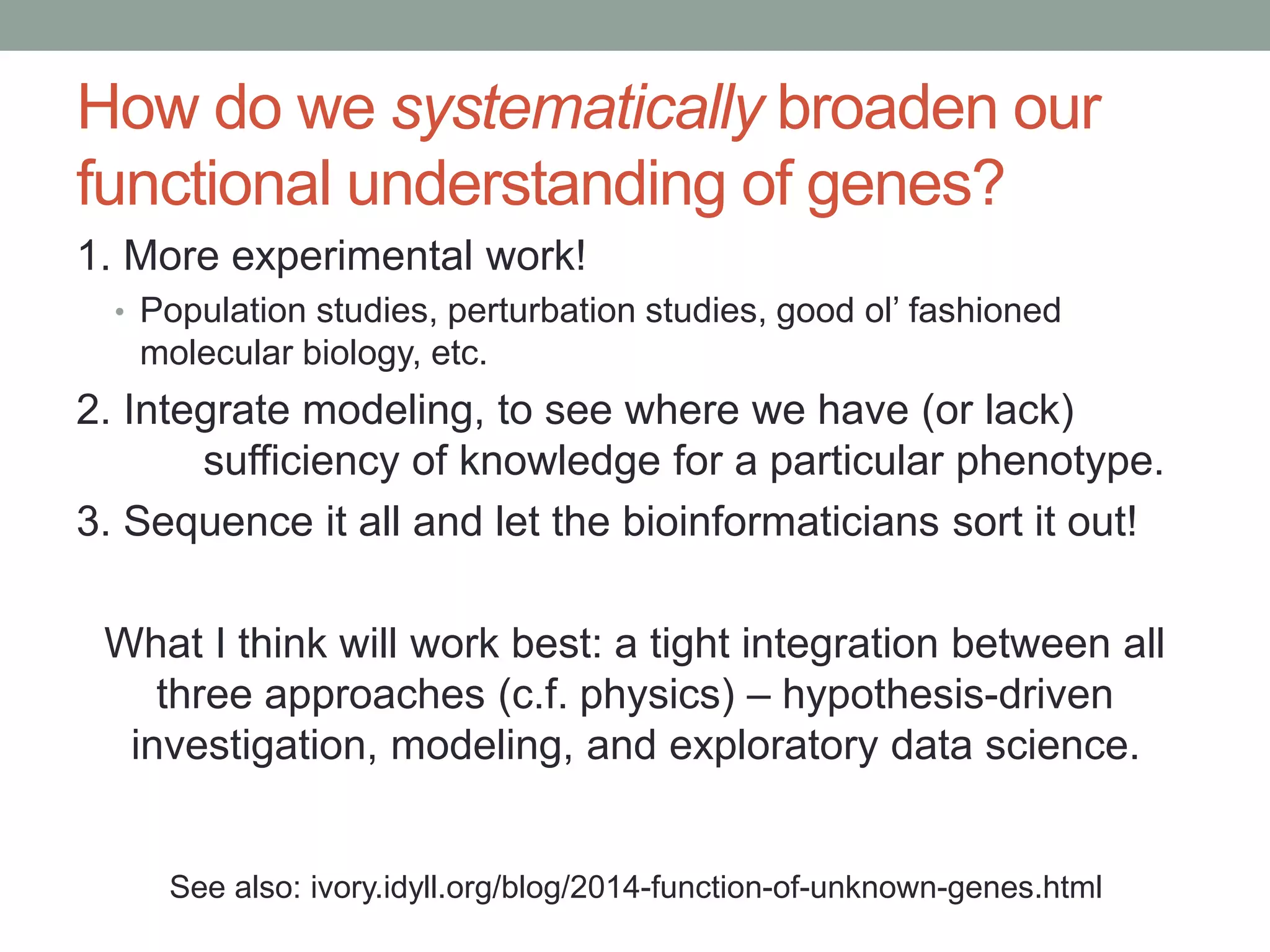 How do we systematically broaden our 
functional understanding of genes? 
1. More experimental work! 
• Population studies, perturbation studies, good ol’ fashioned 
molecular biology, etc. 
2. Integrate modeling, to see where we have (or lack) 
sufficiency of knowledge for a particular phenotype. 
3. Sequence it all and let the bioinformaticians sort it out! 
What I think will work best: a tight integration between all 
three approaches (c.f. physics) – hypothesis-driven 
investigation, modeling, and exploratory data science. 
See also: ivory.idyll.org/blog/2014-function-of-unknown-genes.html 
 