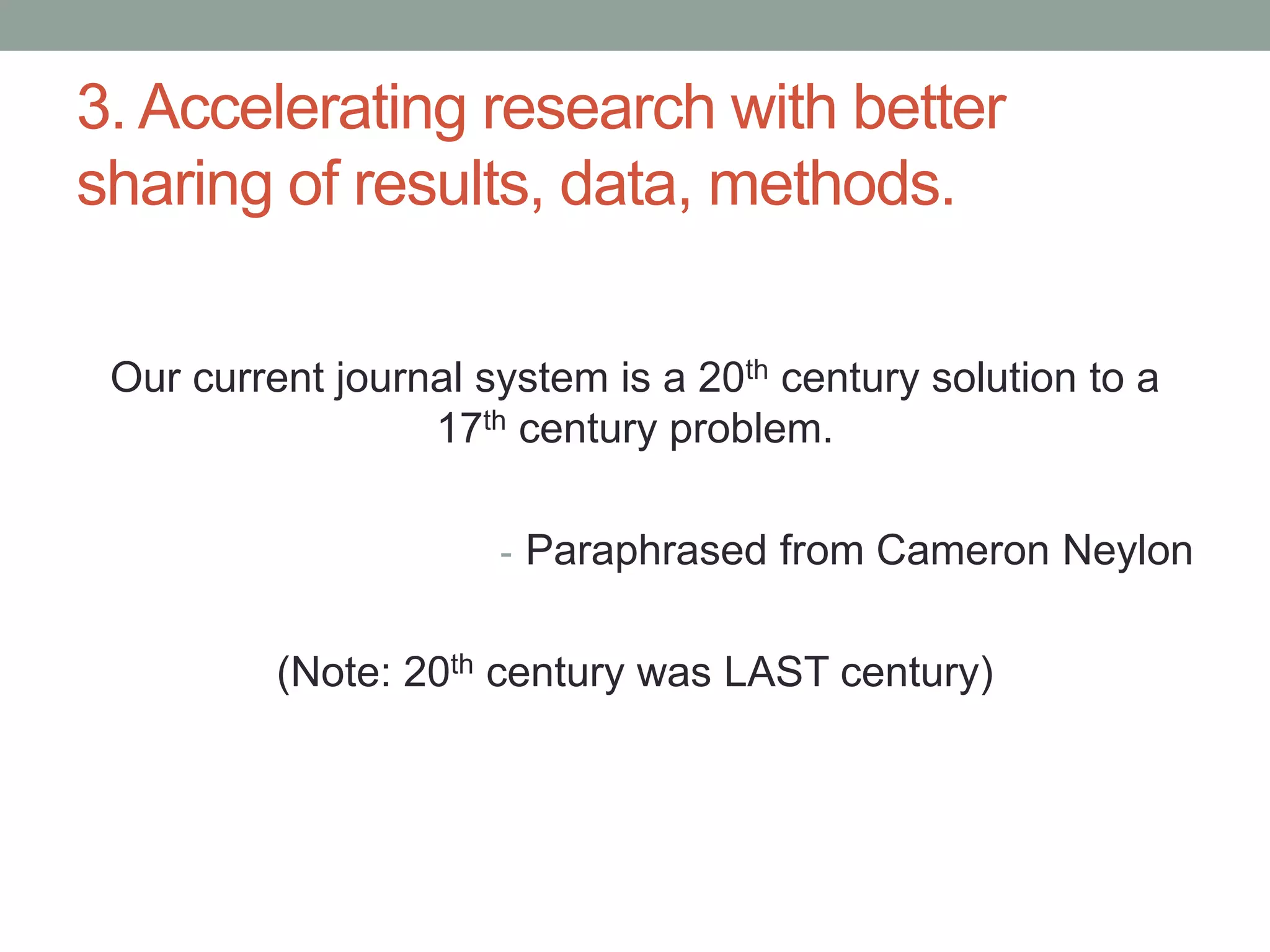 3. Accelerating research with better 
sharing of results, data, methods. 
Our current journal system is a 20th century solution to a 
17th century problem. 
- Paraphrased from Cameron Neylon 
(Note: 20th century was LAST century) 
 