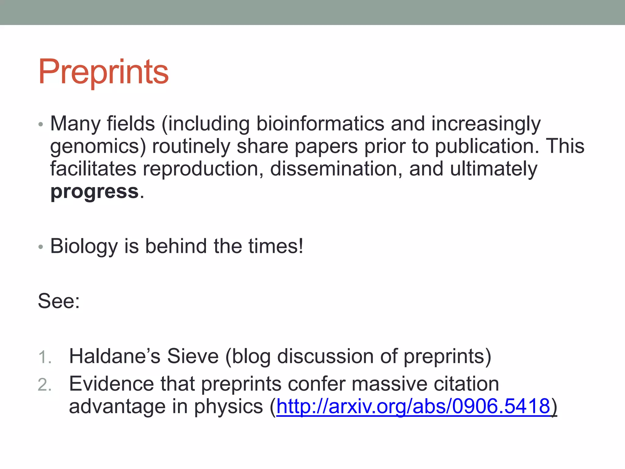 Preprints 
• Many fields (including bioinformatics and increasingly 
genomics) routinely share papers prior to publication. This 
facilitates reproduction, dissemination, and ultimately 
progress. 
• Biology is behind the times! 
See: 
1. Haldane’s Sieve (blog discussion of preprints) 
2. Evidence that preprints confer massive citation 
advantage in physics (http://arxiv.org/abs/0906.5418) 
 