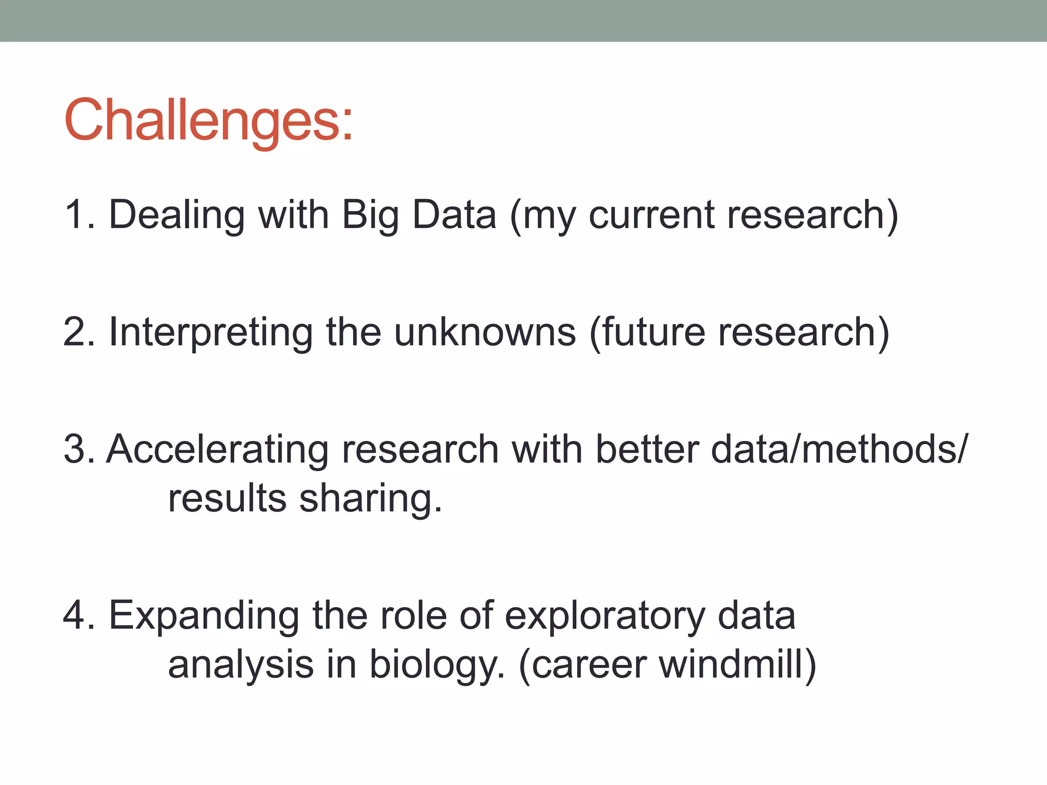 Challenges: 
1. Dealing with Big Data (my current research) 
2. Interpreting the unknowns (future research) 
3. Accelerating research with better data/methods/ 
results sharing. 
4. Expanding the role of exploratory data 
analysis in biology. (career windmill) 
 