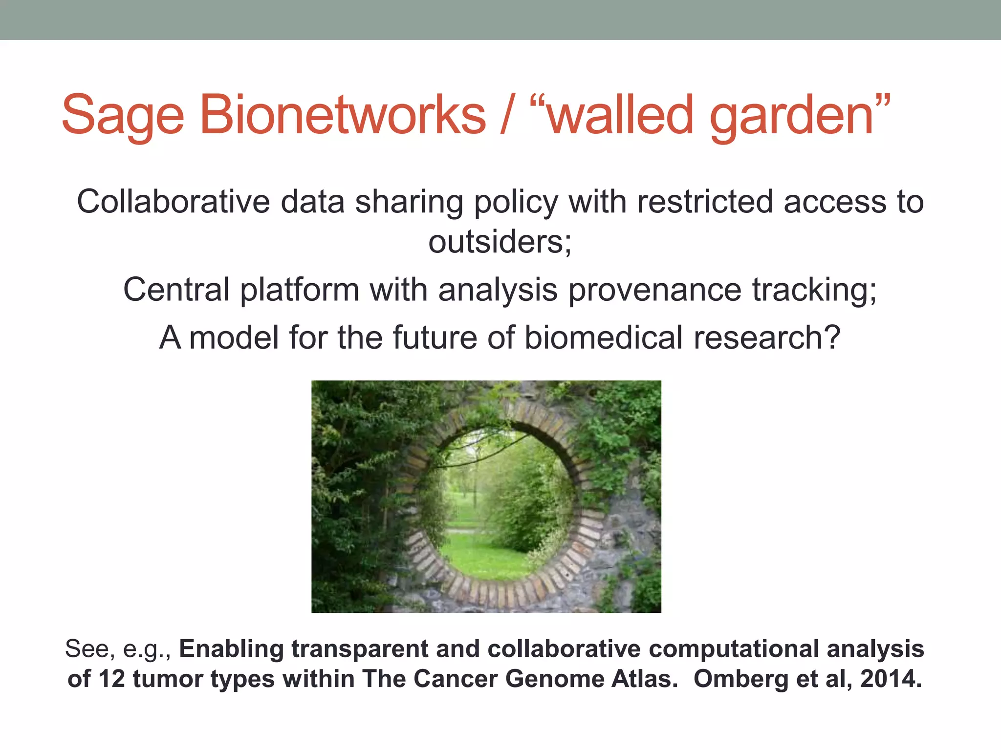 Sage Bionetworks / “walled garden” 
Collaborative data sharing policy with restricted access to 
outsiders; 
Central platform with analysis provenance tracking; 
A model for the future of biomedical research? 
See, e.g., Enabling transparent and collaborative computational analysis 
of 12 tumor types within The Cancer Genome Atlas. Omberg et al, 2014. 
 