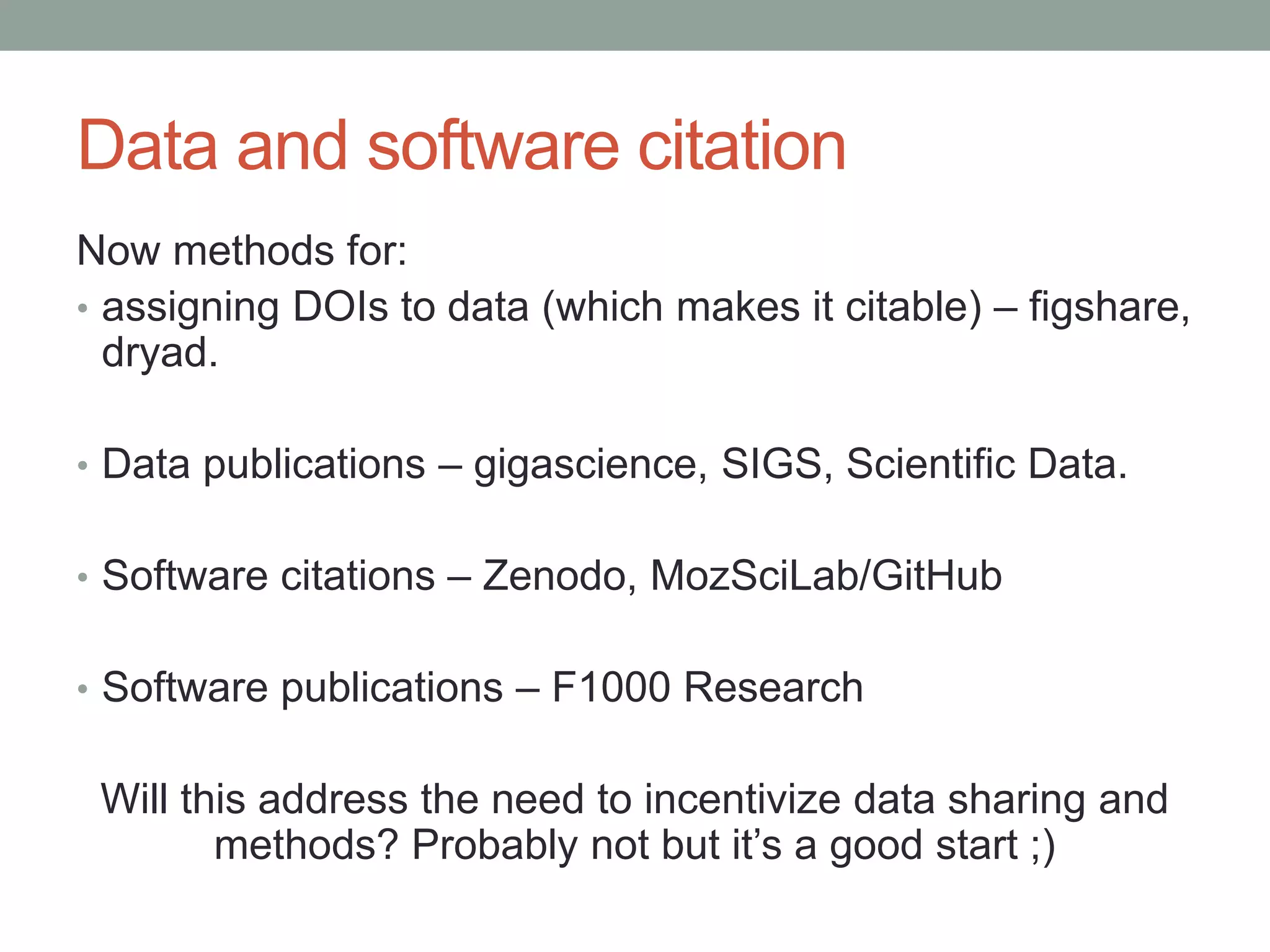 Data and software citation 
Now methods for: 
• assigning DOIs to data (which makes it citable) – figshare, 
dryad. 
• Data publications – gigascience, SIGS, Scientific Data. 
• Software citations – Zenodo, MozSciLab/GitHub 
• Software publications – F1000 Research 
Will this address the need to incentivize data sharing and 
methods? Probably not but it’s a good start ;) 
 