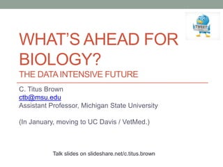 WHAT’S AHEAD FOR 
BIOLOGY? 
THE DATA INTENSIVE FUTURE 
C. Titus Brown 
ctb@msu.edu 
Assistant Professor, Michigan State University 
(In January, moving to UC Davis / VetMed.) 
Talk slides on slideshare.net/c.titus.brown 
 