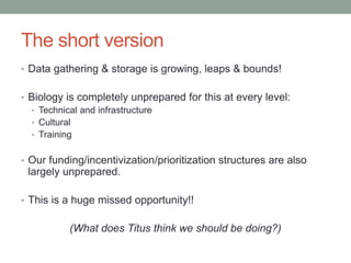 The short version 
• Data gathering & storage is growing, leaps & bounds! 
• Biology is completely unprepared for this at every level: 
• Technical and infrastructure 
• Cultural 
• Training 
• Our funding/incentivization/prioritization structures are also 
largely unprepared. 
• This is a huge missed opportunity!! 
(What does Titus think we should be doing?) 
 