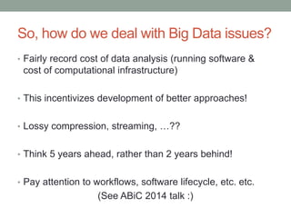 So, how do we deal with Big Data issues? 
• Fairly record cost of data analysis (running software & 
cost of computational infrastructure) 
• This incentivizes development of better approaches! 
• Lossy compression, streaming, …?? 
• Think 5 years ahead, rather than 2 years behind! 
• Pay attention to workflows, software lifecycle, etc. etc. 
(See ABiC 2014 talk :) 
 