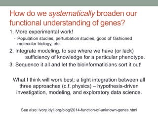 How do we systematically broaden our 
functional understanding of genes? 
1. More experimental work! 
• Population studies, perturbation studies, good ol’ fashioned 
molecular biology, etc. 
2. Integrate modeling, to see where we have (or lack) 
sufficiency of knowledge for a particular phenotype. 
3. Sequence it all and let the bioinformaticians sort it out! 
What I think will work best: a tight integration between all 
three approaches (c.f. physics) – hypothesis-driven 
investigation, modeling, and exploratory data science. 
See also: ivory.idyll.org/blog/2014-function-of-unknown-genes.html 
 