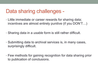 Data sharing challenges - 
• Little immediate or career rewards for sharing data; 
incentives are almost entirely punitive (if you DON’T…) 
• Sharing data in a usable form is still rather difficult. 
• Submitting data to archival services is, in many cases, 
surprisingly difficult. 
• Few methods for gaining recognition for data sharing prior 
to publication of conclusions. 
 