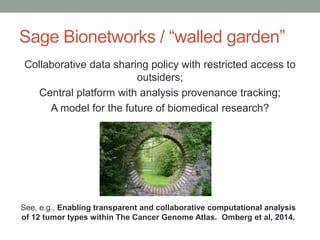 Sage Bionetworks / “walled garden” 
Collaborative data sharing policy with restricted access to 
outsiders; 
Central platform with analysis provenance tracking; 
A model for the future of biomedical research? 
See, e.g., Enabling transparent and collaborative computational analysis 
of 12 tumor types within The Cancer Genome Atlas. Omberg et al, 2014. 
 