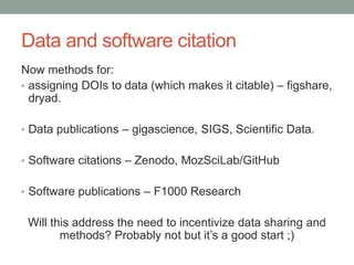 Data and software citation 
Now methods for: 
• assigning DOIs to data (which makes it citable) – figshare, 
dryad. 
• Data publications – gigascience, SIGS, Scientific Data. 
• Software citations – Zenodo, MozSciLab/GitHub 
• Software publications – F1000 Research 
Will this address the need to incentivize data sharing and 
methods? Probably not but it’s a good start ;) 
 
