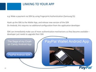 12
LINKING TO YOUR APP
e.g. Make a payment via SDK by using Fingerprint Authentication (Samsung S5)
Hook up the SDK to the Wallet App, and release new version of the SDK
On Android, this requires no additional configuration from the application developer
SDK can immediately make use of more authentication mechanisms as they become available –
developer just needs to upgrade their SDK
The Saga of my Crush
on Candy Android App
PayPal Android SDK
PayPal Wallet Android App
 