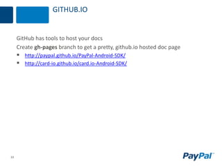 13
GITHUB.IO
GitHub has tools to host your docs
Create gh-pages branch to get a pretty, github.io hosted doc page
 http://paypal.github.io/PayPal-Android-SDK/
 http://card-io.github.io/card.io-Android-SDK/
 