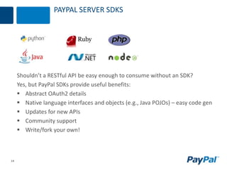14
PAYPAL SERVER SDKS
Shouldn’t a RESTful API be easy enough to consume without an SDK?
Yes, but PayPal SDKs provide useful benefits:
 Abstract OAuth2 details
 Native language interfaces and objects (e.g., Java POJOs) – easy code gen
 Updates for new APIs
 Community support
 Write/fork your own!
 